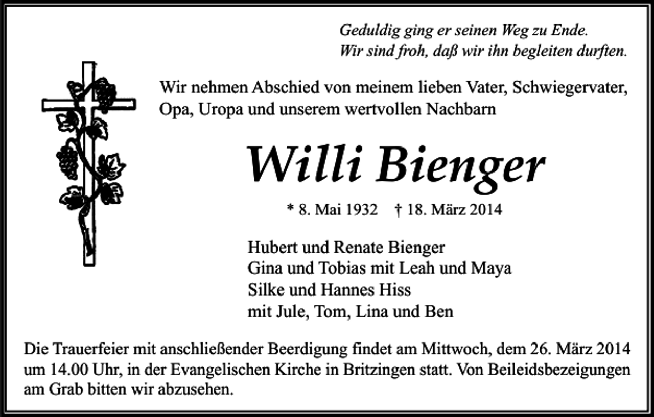 <p>Geduldig ging er seinen Weg zu Ende.<br />Wir sind froh, daß wir ihn begleiten durften.</p><p>Wir nehmen Abschied von meinem lieben Vater, Schwiegervater,<br />Opa, Uropa und unserem wertvollen Nachbarn</p><p>Willi Bienger<br />* 8. Mai 1932 † 18. März 2014</p><p>Hubert und Renate Bienger<br />Gina und Tobias mit Leah und Maya<br />Silke und Hannes Hiss<br />mit Jule, Tom, Lina und Ben<br />Die Trauerfeier mit anschließender Beerdigung findet am Mittwoch, dem 26. März 2014<br />um 14.00 Uhr, in der Evangelischen Kirche in Britzingen statt. Von Beileidsbezeigungen<br />am Grab bitten wir abzusehen.</p>