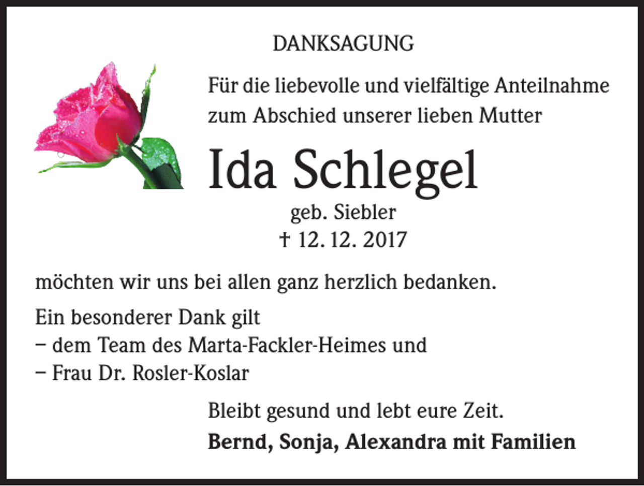<p>DANKSAGUNG<br />Für die liebevolle und vielfältige Anteilnahme<br />zum Abschied unserer lieben Mutter</p><p>Ida Schlegel<br />geb. Siebler<br />† 12. 12. 2017</p><p>möchten wir uns bei allen ganz herzlich bedanken.<br />Ein besonderer Dank gilt<br />– dem Team des Marta-Fackler-Heimes und<br />– Frau Dr. Rosler-Koslar<br />Bleibt gesund und lebt eure Zeit.<br />Bernd, Sonja, Alexandra mit Familien</p>