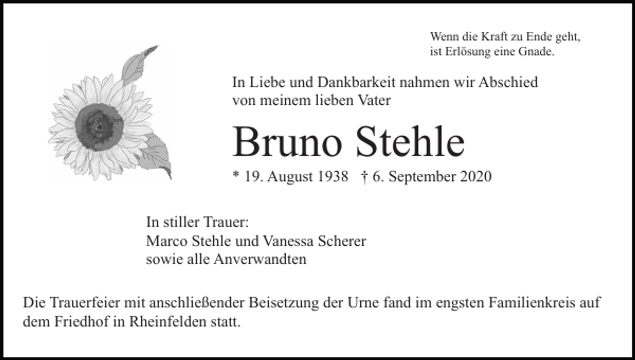 <p>Wenn die Kraft zu Ende geht,<br />ist Erlösung eine Gnade.</p><p>In Liebe und Dankbarkeit nahmen wir Abschied<br />von meinem lieben Vater</p><p>Bruno Stehle<br />* 19. August 1938 † 6. September 2020<br />In stiller Trauer:<br />Marco Stehle und Vanessa Scherer<br />sowie alle Anverwandten<br />Die Trauerfeier mit anschließender Beisetzung der Urne fand im engsten Familienkreis auf<br />dem Friedhof in Rheinfelden statt.</p>