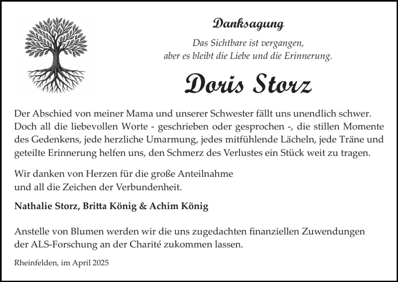 <p>Danksagung<br />Das Sichtbare ist vergangen,<br />aber es bleibt die Liebe und die Erinnerung.</p><p>Doris Storz<br />Der Abschied von meiner Mama und unserer Schwester fällt uns unendlich schwer.<br />Doch all die liebevollen Worte ­ geschrieben oder gesprochen ­, die stillen Momente<br />des Gedenkens, jede herzliche Umarmung, jedes mitfühlende Lächeln, jede Träne und<br />geteilte Erinnerung helfen uns, den Schmerz des Verlustes ein Stück weit zu tragen.<br />Wir danken von Herzen für die große Anteilnahme<br />und all die Zeichen der Verbundenheit.<br />Nathalie Storz, Bri�a König &amp; Achim König<br />Anstelle von Blumen werden wir die uns zugedachten ﬁnanziellen Zuwendungen<br />der ALS­Forschung an der Charité zukommen lassen.<br />Rheinfelden, im April 2025</p>