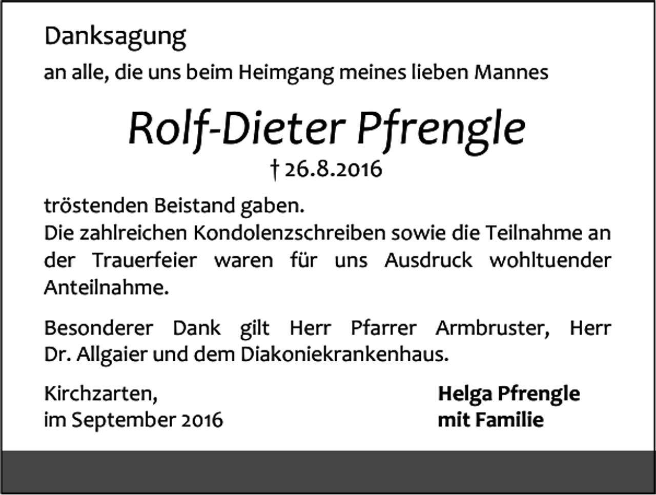 <p>Danksagung<br />an alle, die uns beim Heimgang meines lieben Mannes</p><p>Rolf-Dieter Pfrengle<br />† 26.8.2016<br />tröstenden Beistand gaben.<br />Die zahlreichen Kondolenzschreiben sowie die Teilnahme an<br />der Trauerfeier waren für uns Ausdruck wohltuender<br />Anteilnahme.<br />Besonderer Dank gilt Herr Pfarrer Armbruster, Herr<br />Dr. Allgaier und dem Diakoniekrankenhaus.<br />Kirchzarten,<br />im September 2016</p><p>Helga Pfrengle<br />mit Familie</p>