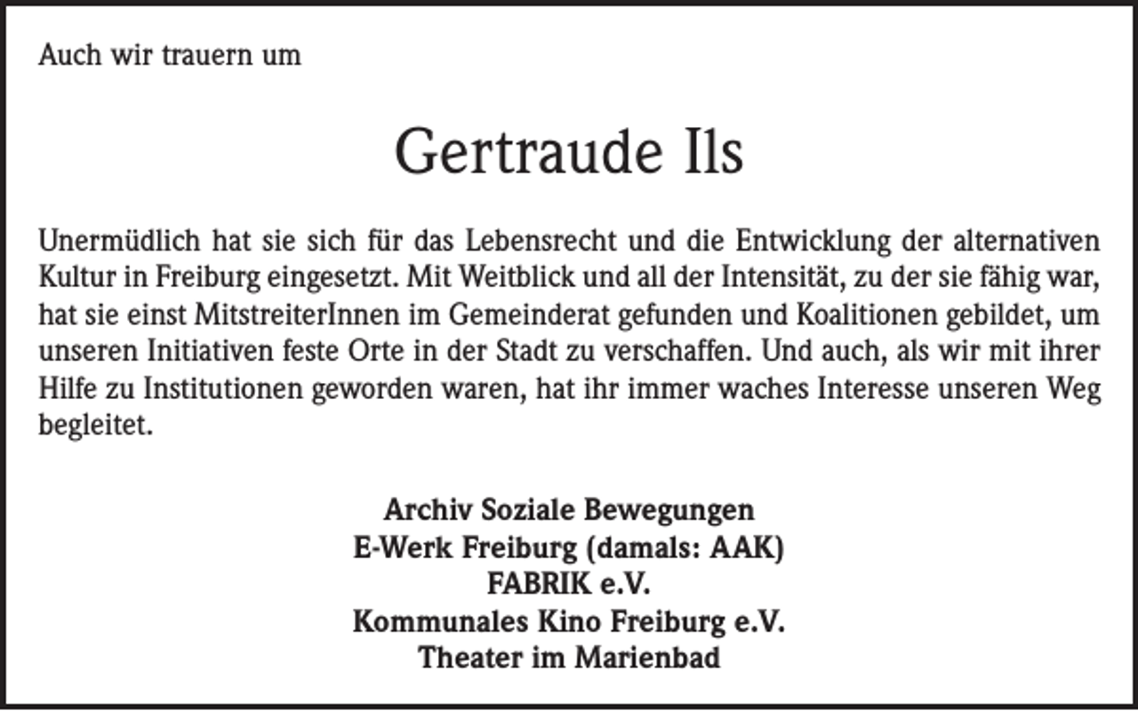 <p>Auch wir trauern um</p><p>Gertraude Ils<br />Unermüdlich hat sie sich für das Lebensrecht und die Entwicklung der alternativen<br />Kultur in Freiburg eingesetzt. Mit Weitblick und all der Intensität, zu der sie fähig war,<br />hat sie einst MitstreiterInnen im Gemeinderat gefunden und Koalitionen gebildet, um<br />unseren Initiativen feste Orte in der Stadt zu verschaffen. Und auch, als wir mit ihrer<br />Hilfe zu Institutionen geworden waren, hat ihr immer waches Interesse unseren Weg<br />begleitet.<br />Archiv Soziale Bewegungen<br />E-Werk Freiburg (damals: AAK)<br />FABRIK e.V.<br />Kommunales Kino Freiburg e.V.<br />Theater im Marienbad</p>