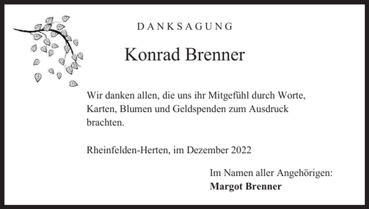 <p>DANKSAGUNG</p><p>Konrad Brenner<br />Wir danken allen, die uns ihr Mitgefühl durch Worte,<br />Karten, Blumen und Geldspenden zum Ausdruck<br />brachten.<br />Rheinfelden-Herten, im Dezember 2022<br />Im Namen aller Angehörigen:<br />Margot Brenner</p>