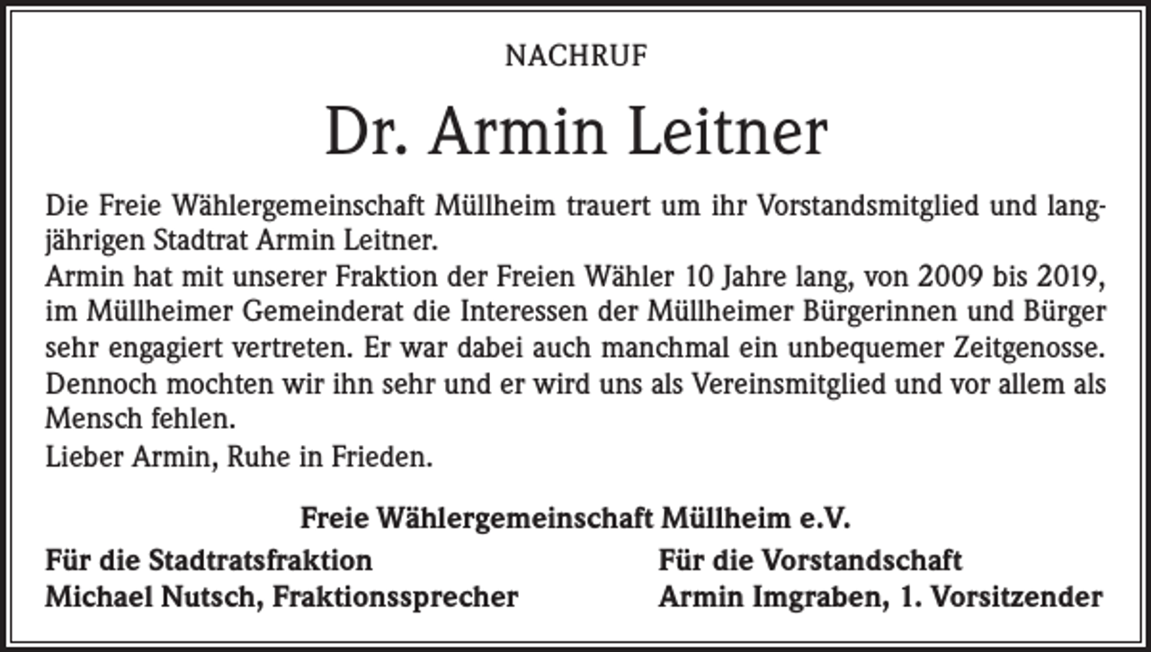 <p>NACHRUF</p><p>Dr. Armin Leitner<br />Die Freie Wählergemeinschaft Müllheim trauert um ihr Vorstandsmitglied und langjährigen Stadtrat Armin Leitner.<br />Armin hat mit unserer Fraktion der Freien Wähler 10 Jahre lang, von 2009 bis 2019,<br />im Müllheimer Gemeinderat die Interessen der Müllheimer Bürgerinnen und Bürger<br />sehr engagiert vertreten. Er war dabei auch manchmal ein unbequemer Zeitgenosse.<br />Dennoch mochten wir ihn sehr und er wird uns als Vereinsmitglied und vor allem als<br />Mensch fehlen.<br />Lieber Armin, Ruhe in Frieden.<br />Freie Wählergemeinschaft Müllheim e.V.<br />Für die Stadtratsfraktion<br />Für die Vorstandschaft<br />Michael Nutsch, Fraktionssprecher<br />Armin Imgraben, 1. Vorsitzender</p>
