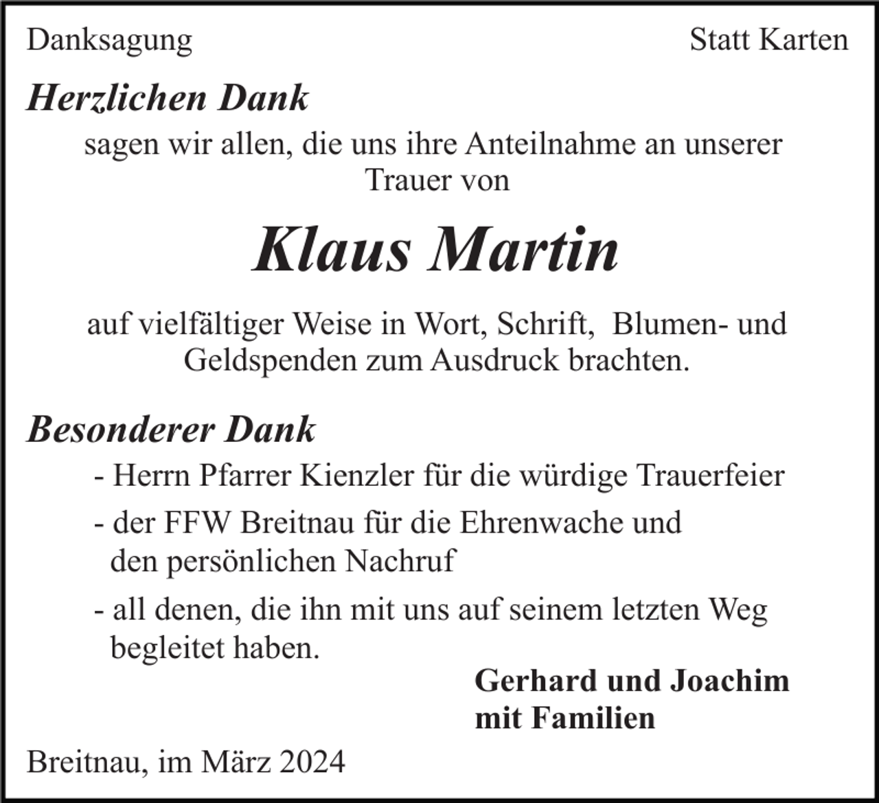<p>Danksagung</p><p>Statt Karten</p><p>Herzlichen Dank<br />sagen wir allen, die uns ihre Anteilnahme an unserer<br />Trauer von</p><p>Klaus Martin<br />auf vielfältiger Weise in Wort, Schrift, Blumen- und<br />Geldspenden zum Ausdruck brachten.</p><p>Besonderer Dank<br />- Herrn Pfarrer Kienzler für die würdige Trauerfeier<br />- der FFW Breitnau für die Ehrenwache und<br />den persönlichen Nachruf<br />- all denen, die ihn mit uns auf seinem letzten Weg<br />begleitet haben.<br />Gerhard und Joachim<br />mit Familien<br />Breitnau, im März 2024</p>