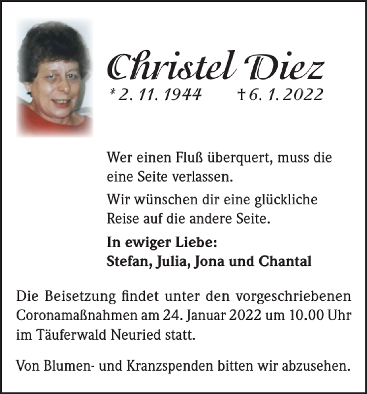 <p>Christel Diez<br />* 2. 11. 1944</p><p>† 6. 1. 2022</p><p>Wer einen Fluß überquert, muss die<br />eine Seite verlassen.<br />Wir wünschen dir eine glückliche<br />Reise auf die andere Seite.<br />In ewiger Liebe:<br />Stefan, Julia, Jona und Chantal<br />Die Beisetzung findet unter den vorgeschriebenen<br />Coronamaßnahmen am 24. Januar 2022 um 10.00 Uhr<br />im Täuferwald Neuried statt.<br />Von Blumen- und Kranzspenden bitten wir abzusehen.</p>