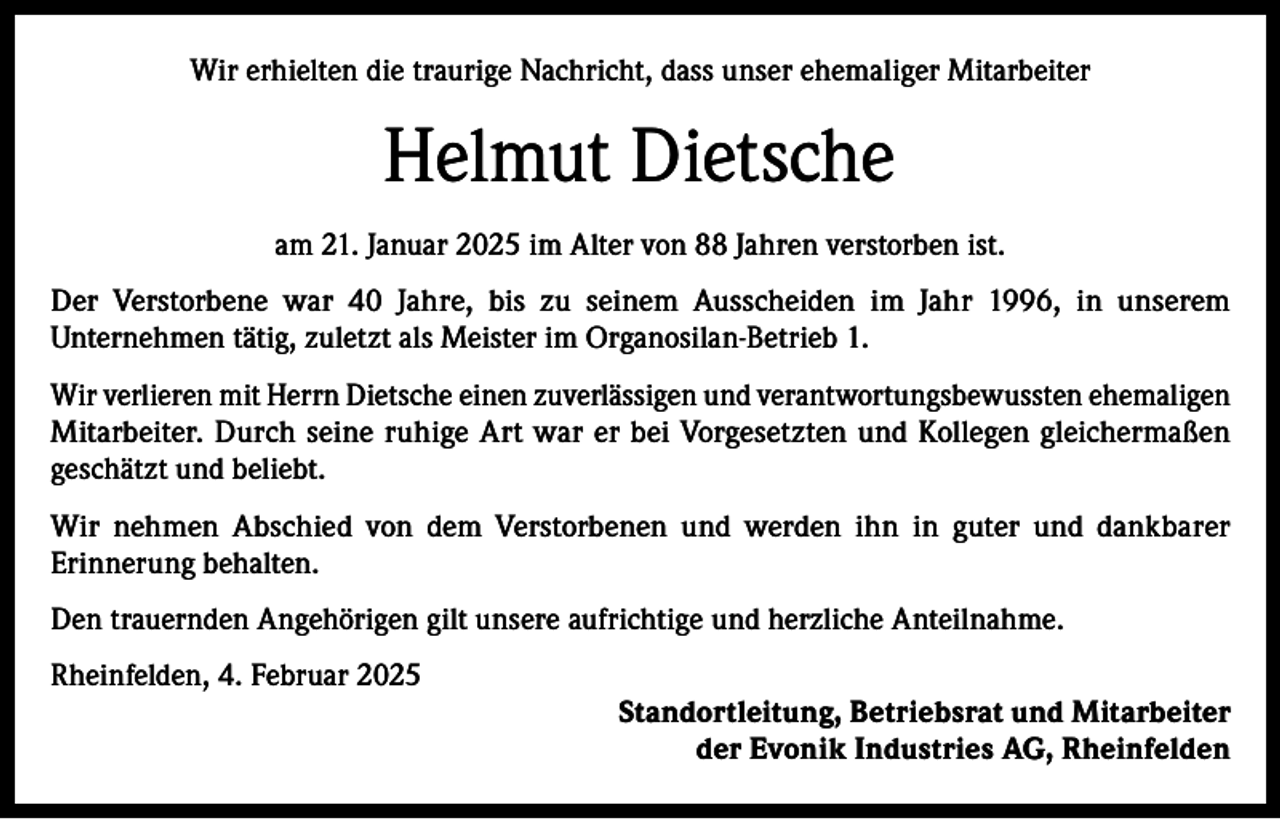 <p>Wir erhielten die traurige Nachricht, dass unser ehemaliger Mitarbeiter</p><p>Helmut Dietsche<br />am 21. Januar 2025 im Alter von 88 Jahren verstorben ist.<br />Der Verstorbene war 40 Jahre, bis zu seinem Ausscheiden im Jahr 1996, in unserem<br />Unternehmen tätig, zuletzt als Meister im Organosilan-Betrieb 1.<br />Wir verlieren mit Herrn Dietsche einen zuverlässigen und verantwortungsbewussten ehemaligen<br />Mitarbeiter. Durch seine ruhige Art war er bei Vorgesetzten und Kollegen gleichermaßen<br />geschätzt und beliebt.<br />Wir nehmen Abschied von dem Verstorbenen und werden ihn in guter und dankbarer<br />Erinnerung behalten.<br />Den trauernden Angehörigen gilt unsere aufrichtige und herzliche Anteilnahme.<br />Rheinfelden, 4. Februar 2025<br />Standortleitung, Betriebsrat und Mitarbeiter<br />der Evonik Industries AG, Rheinfelden</p>