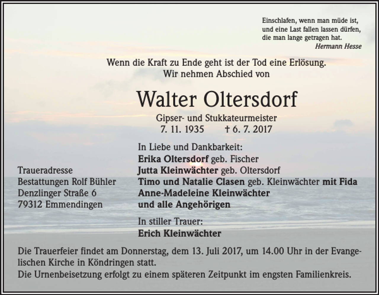 <p>Einschlafen, wenn man müde ist,<br />und eine Last fallen lassen dürfen,<br />die man lange getragen hat.</p><p>Hermann Hesse</p><p>Wenn die Kraft zu Ende geht ist der Tod eine Erlösung.<br />Wir nehmen Abschied von</p><p>Walter Oltersdorf<br />Gipser- und Stukkateurmeister<br />7. 11. 1935 † 6. 7. 2017</p><p>Traueradresse<br />Bestattungen Rolf Bühler<br />Denzlinger Straße 6<br />79312 Emmendingen</p><p>In Liebe und Dankbarkeit:<br />Erika Oltersdorf geb. Fischer<br />Jutta Kleinwächter geb. Oltersdorf<br />Timo und Natalie Clasen geb. Kleinwächter mit Fida<br />Anne-Madeleine Kleinwächter<br />und alle Angehörigen</p><p>In stiller Trauer:<br />Erich Kleinwächter</p><p>Die Trauerfeier findet am Donnerstag, dem 13. Juli 2017, um 14.00 Uhr in der Evangelischen Kirche in Köndringen statt.<br />Die Urnenbeisetzung erfolgt zu einem späteren Zeitpunkt im engsten Familienkreis.</p>