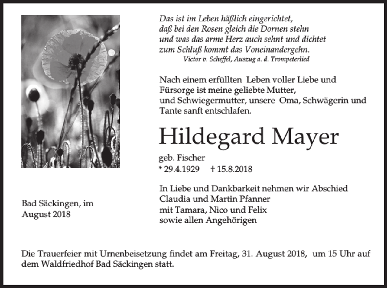 <p>Das ist im Leben häßlich eingerichtet,<br />daß bei den Rosen gleich die Dornen stehn<br />und was das arme Herz auch sehnt und dichtet<br />zum Schluß kommt das Voneinandergehn.<br />Victor v. Scheffel, Auszug a. d. Trompeterlied</p><p>Nach einem erfüllten Leben voller Liebe und<br />Fürsorge ist meine geliebte Mutter,<br />und Schwiegermutter, unsere Oma, Schwägerin und<br />Tante sanft entschlafen.</p><p>Hildegard Mayer<br />geb. Fischer<br />* 29.4.1929 † 15.8.2018</p><p>Bad Säckingen, im<br />August 2018</p><p>In Liebe und Dankbarkeit nehmen wir Abschied<br />Claudia und Martin Pfanner<br />mit Tamara, Nico und Felix<br />sowie allen Angehörigen</p><p>Die Trauerfeier mit Urnenbeisetzung findet am Freitag, 31. August 2018, um 15 Uhr auf<br />dem Waldfriedhof Bad Säckingen statt.</p>