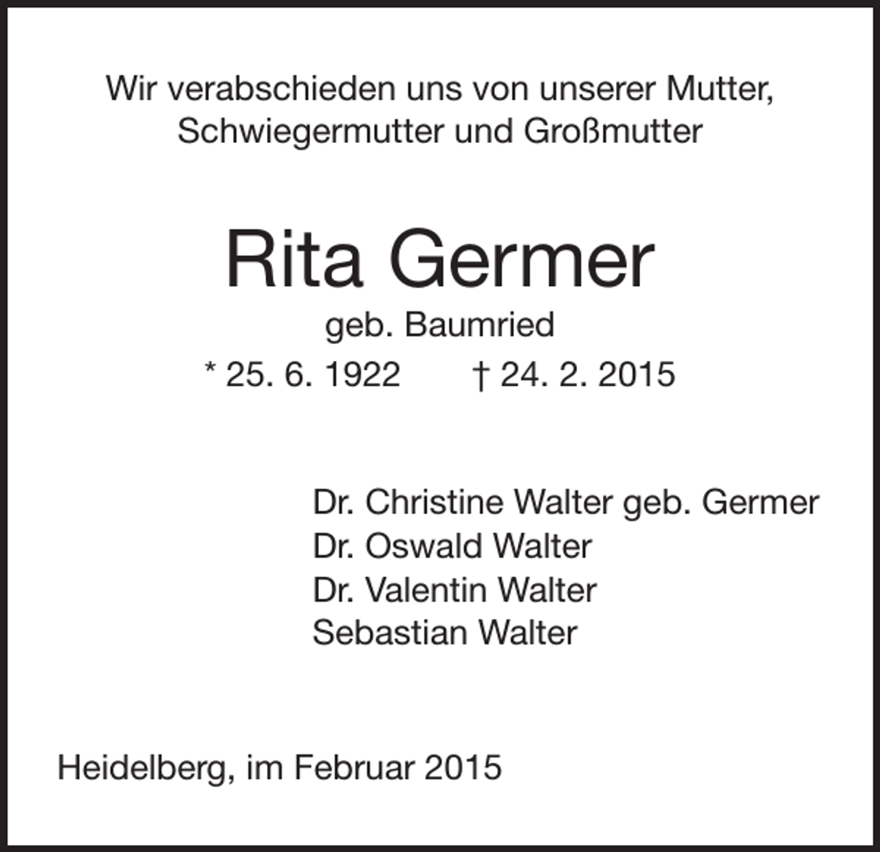 <p>Wir verabschieden uns von unserer Mutter,<br />Schwiegermutter und Großmutter</p><p>Rita Germer</p><p>geb. Baumried<br />* 25. 6. 1922 † 24. 2. 2015</p><p>Dr. Christine Walter geb. Germer<br />Dr. Oswald Walter<br />Dr. Valentin Walter<br />Sebastian Walter</p><p>Heidelberg, im Februar 2015</p>