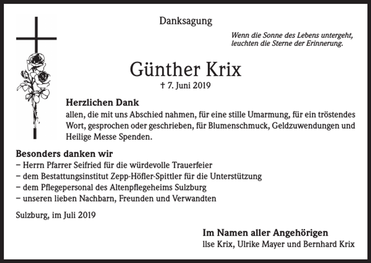 <p>Danksagung<br />Wenn die Sonne des Lebens untergeht,<br />leuchten die Sterne der Erinnerung.</p><p>Günther Krix<br />† 7. Juni 2019</p><p>Herzlichen Dank<br />allen, die mit uns Abschied nahmen, für eine stille Umarmung, für ein tröstendes<br />Wort, gesprochen oder geschrieben, für Blumenschmuck, Geldzuwendungen und<br />Heilige Messe Spenden.</p><p>Besonders danken wir<br />– Herrn Pfarrer Seifried für die würdevolle Trauerfeier<br />– dem Bestattungsinstitut Zepp-Höfler-Spittler für die Unterstützung<br />– dem Pflegepersonal des Altenpflegeheims Sulzburg<br />– unseren lieben Nachbarn, Freunden und Verwandten<br />Sulzburg, im Juli 2019</p><p>Im Namen aller Angehörigen<br />llse Krix, Ulrike Mayer und Bernhard Krix</p>