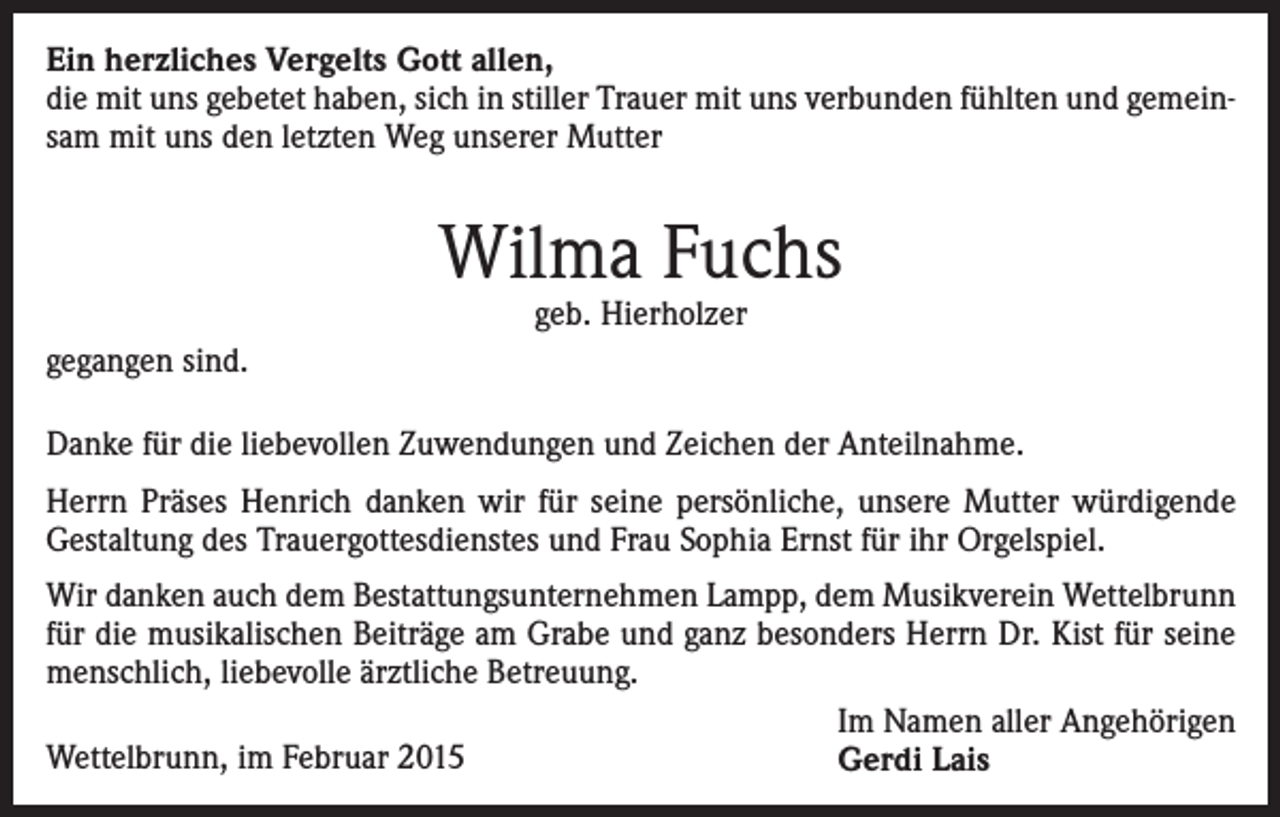 <p>Ein herzliches Vergelts Gott allen,<br />die mit uns gebetet haben, sich in stiller Trauer mit uns verbunden fühlten und gemeinsam mit uns den letzten Weg unserer Mutter</p><p>Wilma Fuchs<br />geb. Hierholzer</p><p>gegangen sind.<br />Danke für die liebevollen Zuwendungen und Zeichen der Anteilnahme.<br />Herrn Präses Henrich danken wir für seine persönliche, unsere Mutter würdigende<br />Gestaltung des Trauergottesdienstes und Frau Sophia Ernst für ihr Orgelspiel.<br />Wir danken auch dem Bestattungsunternehmen Lampp, dem Musikverein Wettelbrunn<br />für die musikalischen Beiträge am Grabe und ganz besonders Herrn Dr. Kist für seine<br />menschlich, liebevolle ärztliche Betreuung.<br />Im Namen aller Angehörigen<br />Wettelbrunn, im Februar 2015<br />Gerdi Lais</p>