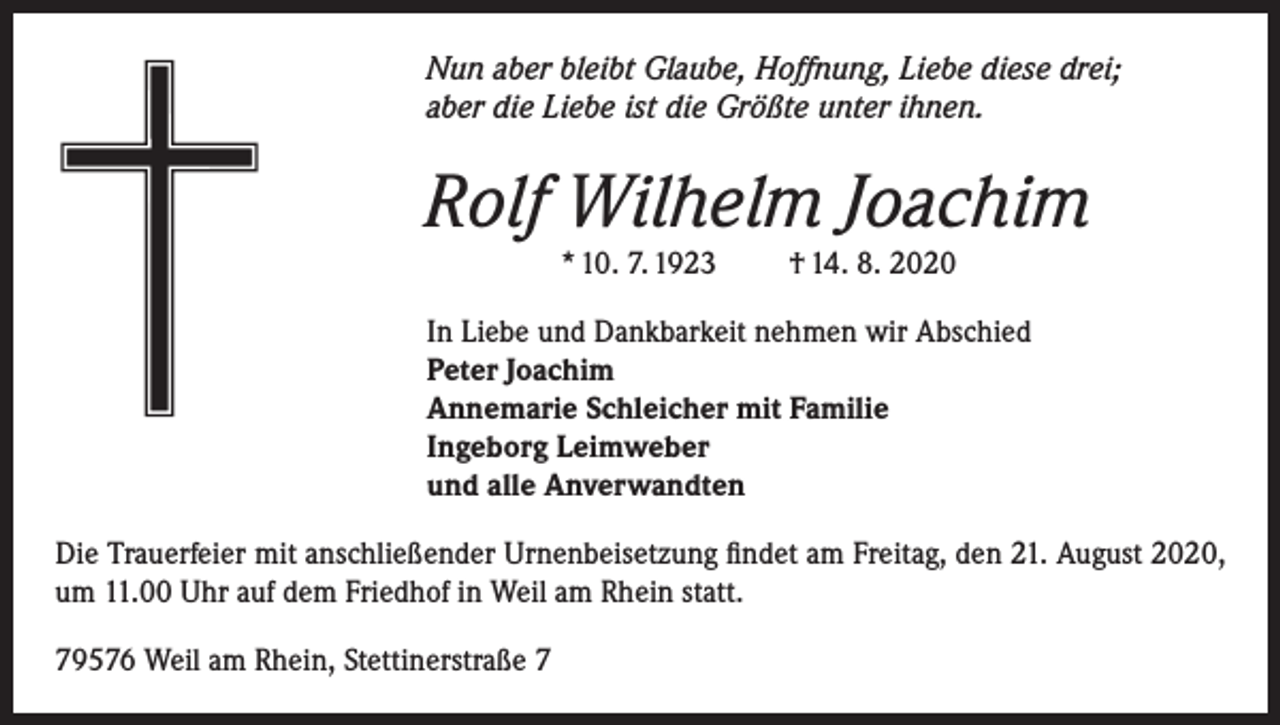 <p>Nun aber bleibt Glaube, Hoffnung, Liebe diese drei;<br />aber die Liebe ist die Größte unter ihnen.</p><p>Rolf Wilhelm Joachim<br />* 10. 7. 1923 † 14. 8. 2020<br />In Liebe und Dankbarkeit nehmen wir Abschied<br />Peter Joachim<br />Annemarie Schleicher mit Familie<br />Ingeborg Leimweber<br />und alle Anverwandten<br />Die Trauerfeier mit anschließender Urnenbeisetzung findet am Freitag, den 21. August 2020,<br />um 11.00 Uhr auf dem Friedhof in Weil am Rhein statt.<br />79576 Weil am Rhein, Stettinerstraße 7</p>