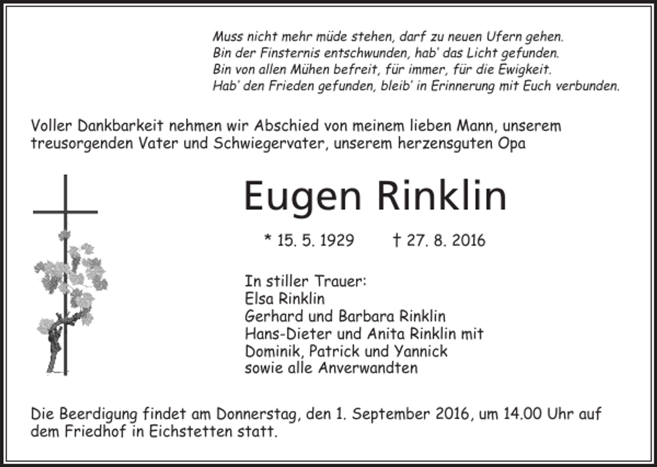 <p>Muss nicht mehr müde stehen, darf zu neuen Ufern gehen.<br />Bin der Finsternis entschwunden, hab‘ das Licht gefunden.<br />Bin von allen Mühen befreit, für immer, für die Ewigkeit.<br />Hab‘ den Frieden gefunden, bleib‘ in Erinnerung mit Euch verbunden.</p><p>Voller Dankbarkeit nehmen wir Abschied von meinem lieben Mann, unserem<br />treusorgenden Vater und Schwiegervater, unserem herzensguten Opa</p><p>Eugen Rinklin<br />* 15. 5. 1929 † 27. 8. 2016<br />In stiller Trauer:<br />Elsa Rinklin<br />Gerhard und Barbara Rinklin<br />Hans-Dieter und Anita Rinklin mit<br />Dominik, Patrick und Yannick<br />sowie alle Anverwandten<br />Die Beerdigung findet am Donnerstag, den 1. September 2016, um 14.00 Uhr auf<br />dem Friedhof in Eichstetten statt.</p>