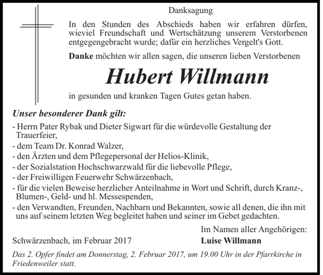 <p>Danksagung<br />In den Stunden des Abschieds haben wir erfahren dürfen,<br />wieviel Freundschaft und Wertschätzung unserem Verstorbenen<br />entgegengebracht wurde; dafür ein herzliches Vergelt's Gott.<br />Danke möchten wir allen sagen, die unseren lieben Verstorbenen</p><p>Hubert Willmann<br />in gesunden und kranken Tagen Gutes getan haben.</p><p>Unser besonderer Dank gilt:<br />- Herrn Pater Rybak und Dieter Sigwart für die würdevolle Gestaltung der<br />Trauerfeier,<br />- dem Team Dr. Konrad Walzer,<br />- den Ärzten und dem Pflegepersonal der Helios-Klinik,<br />- der Sozialstation Hochschwarzwald für die liebevolle Pflege,<br />- der Freiwilligen Feuerwehr Schwärzenbach,<br />- für die vielen Beweise herzlicher Anteilnahme in Wort und Schrift, durch Kranz-,<br />Blumen-, Geld- und hl. Messespenden,<br />- den Verwandten, Freunden, Nachbarn und Bekannten, sowie all denen, die ihn mit<br />uns auf seinem letzten Weg begleitet haben und seiner im Gebet gedachten.<br />Schwärzenbach, im Februar 2017</p><p>Im Namen aller Angehörigen:<br />Luise Willmann</p><p>Das 2. Opfer findet am Donnerstag, 2. Februar 2017, um 19.00 Uhr in der Pfarrkirche in<br />Friedenweiler statt.</p>