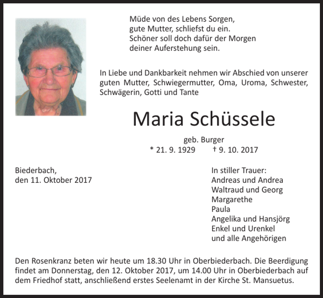 <p>Müde von des Lebens Sorgen,<br />gute Mutter, schliefst du ein.<br />Schöner soll doch dafür der Morgen<br />deiner Auferstehung sein.<br />In Liebe und Dankbarkeit nehmen wir Abschied von unserer<br />guten Mutter, Schwiegermutter, Oma, Uroma, Schwester,<br />Schwägerin, Gotti und Tante</p><p>Maria Schüssele<br />geb. Burger<br />* 21. 9. 1929 † 9. 10. 2017<br />Biederbach,<br />In stiller Trauer:<br />den 11. Oktober 2017<br />Andreas und Andrea</p><p>Waltraud und Georg<br />Margarethe<br />Paula</p><p>Angelika und Hansjörg</p><p>Enkel und Urenkel</p><p>und alle Angehörigen<br />Den Rosenkranz beten wir heute um 18.30 Uhr in Oberbiederbach. Die Beerdigung<br />findet am Donnerstag, den 12. Oktober 2017, um 14.00 Uhr in Oberbiederbach auf<br />dem Friedhof statt, anschließend erstes Seelenamt in der Kirche St. Mansuetus.</p>