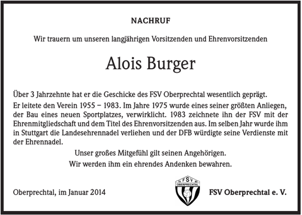 <p>NACHRUF<br />Wir trauern um unseren langjährigen Vorsitzenden und Ehrenvorsitzenden</p><p>Alois Burger<br />Über 3 Jahrzehnte hat er die Geschicke des FSV Oberprechtal wesentlich geprägt.<br />Er leitete den Verein 1955 – 1983. Im Jahre 1975 wurde eines seiner größten Anliegen,<br />der Bau eines neuen Sportplatzes, verwirklicht. 1983 zeichnete ihn der FSV mit der<br />Ehrenmitgliedschaft und dem Titel des Ehrenvorsitzenden aus. Im selben Jahr wurde ihm<br />in Stuttgart die Landesehrennadel verliehen und der DFB würdigte seine Verdienste mit<br />der Ehrennadel.<br />Unser großes Mitgefühl gilt seinen Angehörigen.<br />Wir werden ihm ein ehrendes Andenken bewahren.</p><p>Oberprechtal, im Januar 2014</p><p>FSV Oberprechtal e. V.</p>