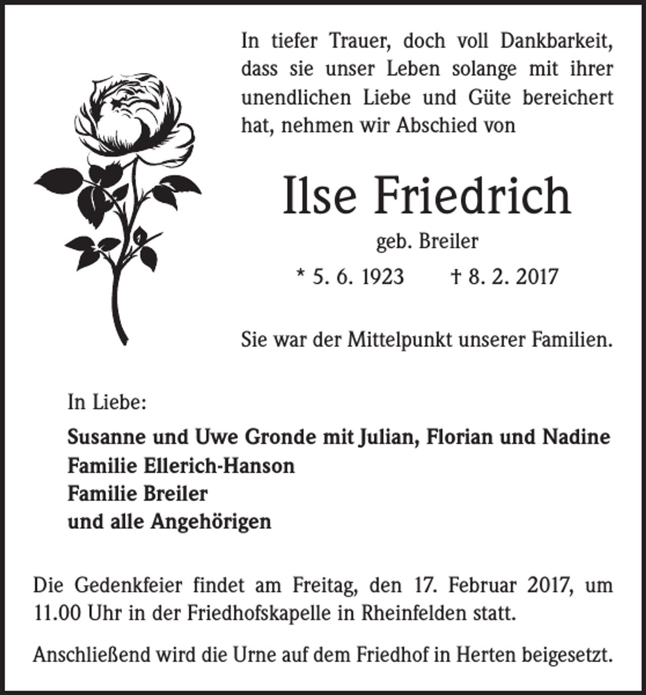 <p>In tiefer Trauer, doch voll Dankbarkeit,<br />dass sie unser Leben solange mit ihrer<br />unendlichen Liebe und Güte bereichert<br />hat, nehmen wir Abschied von</p><p>Ilse Friedrich<br />geb. Breiler<br />* 5. 6. 1923 † 8. 2. 2017<br />Sie war der Mittelpunkt unserer Familien.<br />In Liebe:<br />Susanne und Uwe Gronde mit Julian, Florian und Nadine<br />Familie Ellerich-Hanson<br />Familie Breiler<br />und alle Angehörigen<br />Die Gedenkfeier findet am Freitag, den 17. Februar 2017, um<br />11.00 Uhr in der Friedhofskapelle in Rheinfelden statt.<br />Anschließend wird die Urne auf dem Friedhof in Herten beigesetzt.</p>