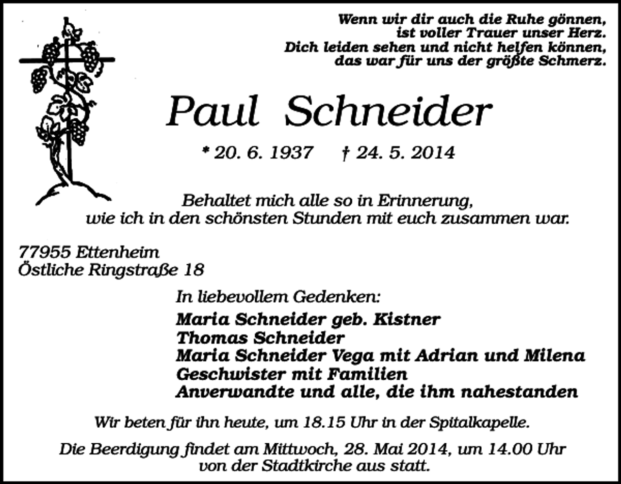 <p>Wenn wir dir auch die Ruhe gönnen,<br />ist voller Trauer unser Herz.<br />Dich leiden sehen und nicht helfen können,<br />das war für uns der größte Schmerz.</p><p>Paul Schneider<br />* 20. 6. 1937</p><p>† 24. 5. 2014</p><p>Behaltet mich alle so in Erinnerung,<br />wie ich in den schönsten Stunden mit euch zusammen war.<br />77955 Ettenheim<br />Östliche Ringstraße 18<br />In liebevollem Gedenken:<br />Maria Schneider geb. Kistner<br />Thomas Schneider<br />Maria Schneider Vega mit Adrian und Milena<br />Geschwister mit Familien<br />Anverwandte und alle, die ihm nahestanden<br />Wir beten für ihn heute, um 18.15 Uhr in der Spitalkapelle.</p><p>Die Beerdigung findet am Mittwoch, 28. Mai 2014, um 14.00 Uhr<br />von der Stadtkirche aus statt.</p>