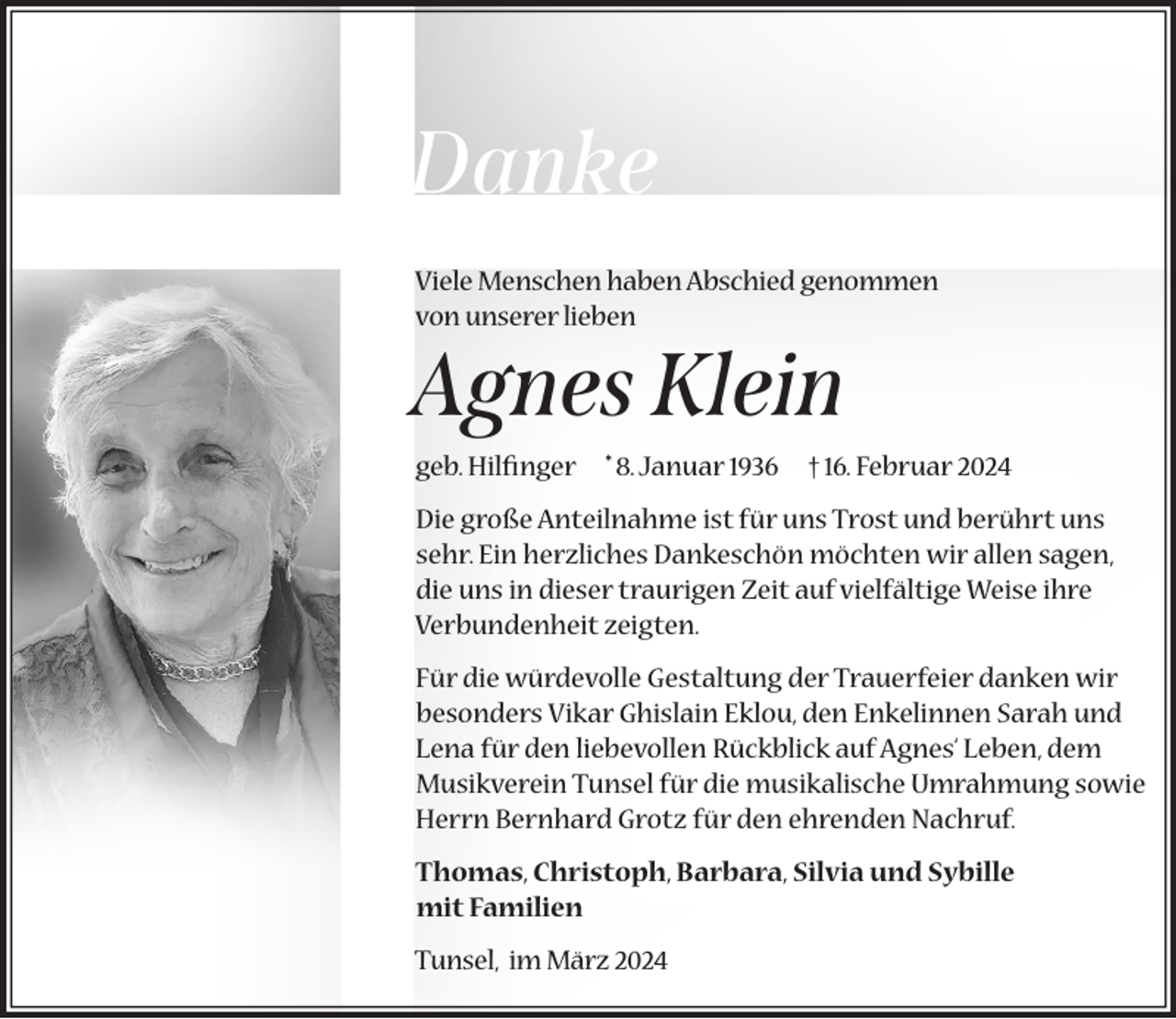 <p>Danke<br />Viele Menschen haben Abschied genommen<br />von unserer lieben</p><p>Agnes Klein<br />geb. Hilfinger * 8. Januar 1936</p><p>† 16. Februar 2024</p><p>Die große Anteilnahme ist für uns Trost und berührt uns<br />sehr. Ein herzliches Dankeschön möchten wir allen sagen,<br />die uns in dieser traurigen Zeit auf vielfältige Weise ihre<br />Verbundenheit zeigten.<br />Für die würdevolle Gestaltung der Trauerfeier danken wir<br />besonders Vikar Ghislain Eklou, den Enkelinnen Sarah und<br />Lena für den liebevollen Rückblick auf Agnes‘ Leben, dem<br />Musikverein Tunsel für die musikalische Umrahmung sowie<br />Herrn Bernhard Grotz für den ehrenden Nachruf.<br />Thomas, Christoph, Barbara, Silvia und Sybille<br />mit Familien<br />Tunsel, im März 2024</p>
