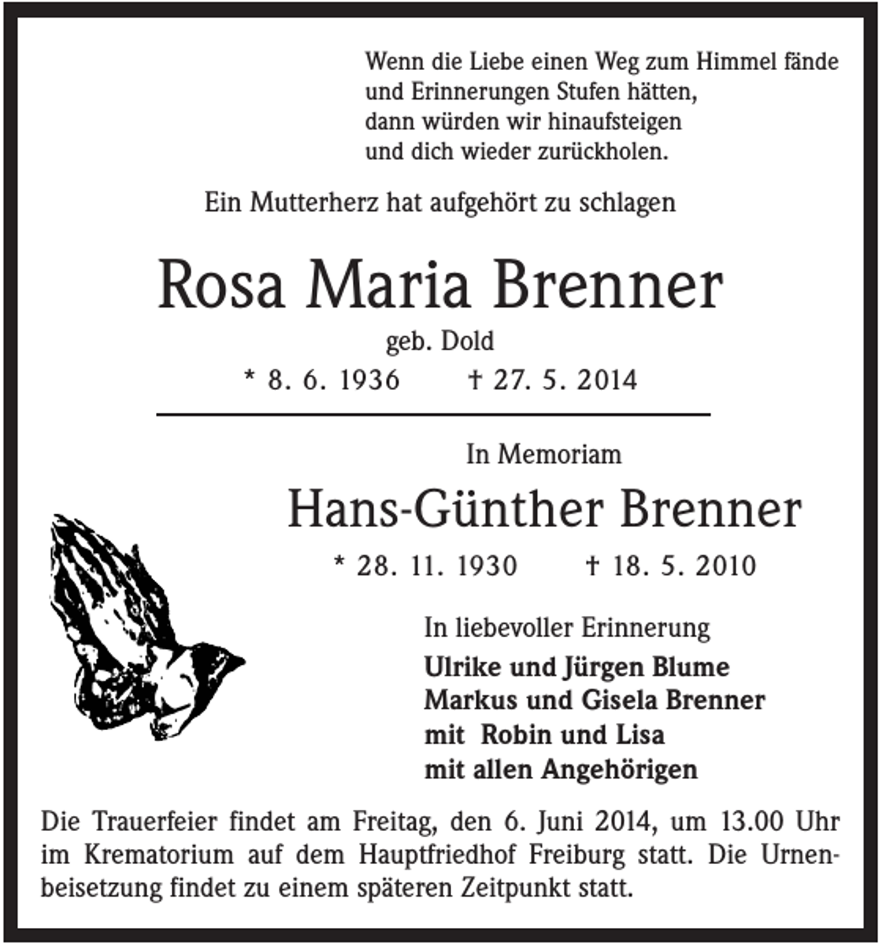 <p>Wenn die Liebe einen Weg zum Himmel fände<br />und Erinnerungen Stufen hätten,<br />dann würden wir hinaufsteigen<br />und dich wieder zurückholen.</p><p>Ein Mutterherz hat aufgehört zu schlagen</p><p>Rosa Maria Brenner<br />geb. Dold<br />* 8. 6. 1936<br />† 27. 5. 2014<br />In Memoriam</p><p>Hans-Günther Brenner<br />* 28. 11. 1930</p><p>† 18. 5. 2010</p><p>In liebevoller Erinnerung<br />Ulrike und Jürgen Blume<br />Markus und Gisela Brenner<br />mit Robin und Lisa<br />mit allen Angehörigen<br />Die Trauerfeier findet am Freitag, den 6. Juni 2014, um 13.00 Uhr<br />im Krematorium auf dem Hauptfriedhof Freiburg statt. Die Urnenbeisetzung findet zu einem späteren Zeitpunkt statt.</p>