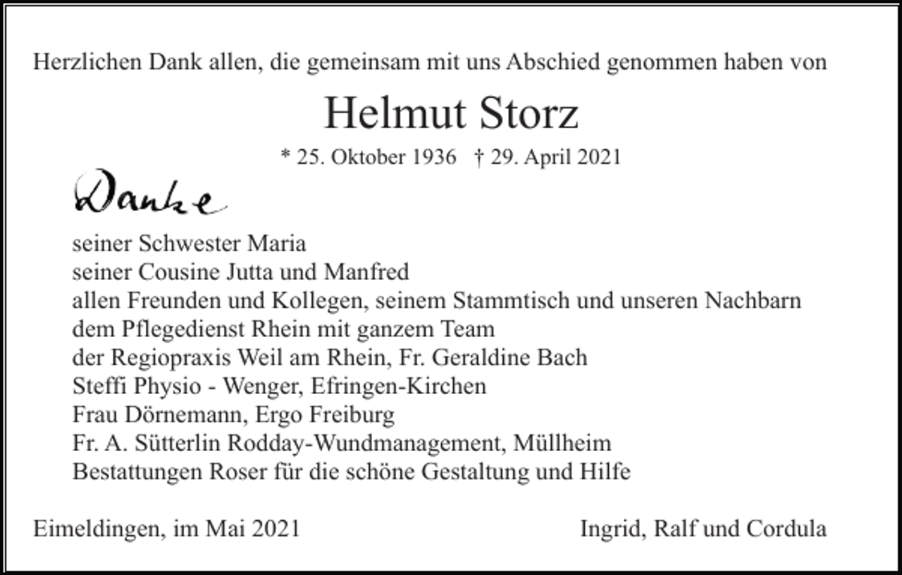 <p>Herzlichen Dank allen, die gemeinsam mit uns Abschied genommen haben von</p><p>Helmut Storz<br />* 25. Oktober 1936 † 29. April 2021</p><p>seiner Schwester Maria<br />seiner Cousine Jutta und Manfred<br />allen Freunden und Kollegen, seinem Stammtisch und unseren Nachbarn<br />dem Pflegedienst Rhein mit ganzem Team<br />der Regiopraxis Weil am Rhein, Fr. Geraldine Bach<br />Steffi Physio - Wenger, Efringen-Kirchen<br />Frau Dörnemann, Ergo Freiburg<br />Fr. A. Sütterlin Rodday-Wundmanagement, Müllheim<br />Bestattungen Roser für die schöne Gestaltung und Hilfe<br />Eimeldingen, im Mai 2021</p><p>Ingrid, Ralf und Cordula</p>
