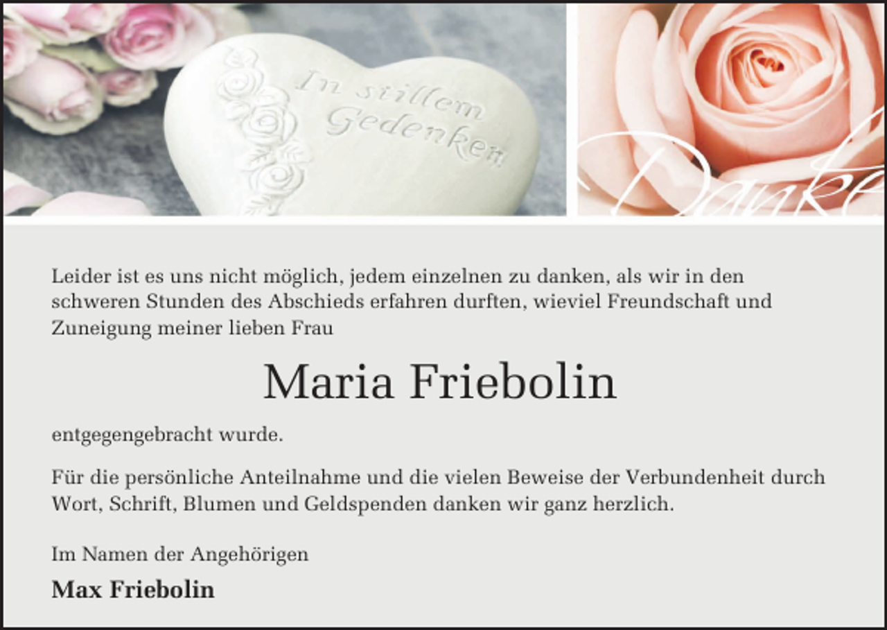 <p>Leider ist es uns nicht möglich, jedem einzelnen zu danken, als wir in den<br />schweren Stunden des Abschieds erfahren durften, wieviel Freundschaft und<br />Zuneigung meiner lieben Frau</p><p>Maria Friebolin<br />entgegengebracht wurde.<br />Für die persönliche Anteilnahme und die vielen Beweise der Verbundenheit durch<br />Wort, Schrift, Blumen und Geldspenden danken wir ganz herzlich.<br />Im Namen der Angehörigen</p><p>Max Friebolin</p>
