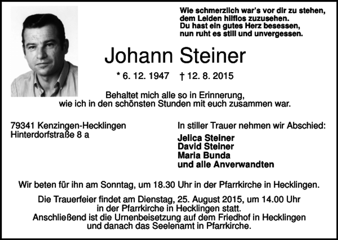 <p>Wie schmerzlich war’s vor dir zu stehen,<br />dem Leiden hilflos zuzusehen.<br />Du hast ein gutes Herz besessen,<br />nun ruht es still und unvergessen.</p><p>Johann Steiner<br />* 6. 12. 1947</p><p>† 12. 8. 2015</p><p>Behaltet mich alle so in Erinnerung,<br />wie ich in den schönsten Stunden mit euch zusammen war.<br />79341 Kenzingen-Hecklingen<br />Hinterdorfstraße 8 a</p><p>In stiller Trauer nehmen wir Abschied:<br />Jelica Steiner<br />David Steiner<br />Maria Bunda<br />und alle Anverwandten</p><p>Wir beten für ihn am Sonntag, um 18.30 Uhr in der Pfarrkirche in Hecklingen.<br />Die Trauerfeier findet am Dienstag, 25. August 2015, um 14.00 Uhr<br />in der Pfarrkirche in Hecklingen statt.<br />Anschließend ist die Urnenbeisetzung auf dem Friedhof in Hecklingen<br />und danach das Seelenamt in Pfarrkirche.</p>