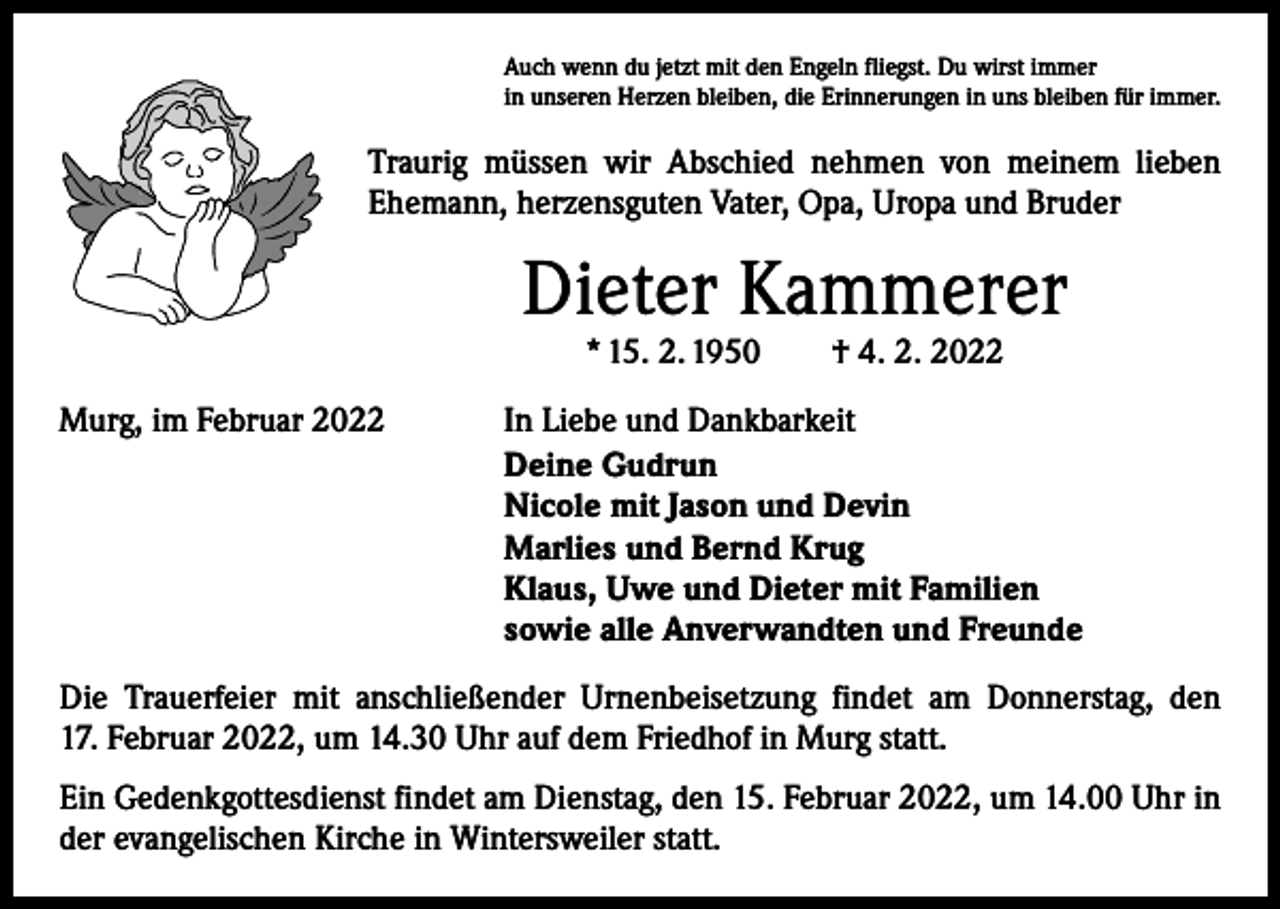 <p>Auch wenn du jetzt mit den Engeln fliegst. Du wirst immer<br />in unseren Herzen bleiben, die Erinnerungen in uns bleiben für immer.</p><p>Traurig müssen wir Abschied nehmen von meinem lieben<br />Ehemann, herzensguten Vater, Opa, Uropa und Bruder</p><p>Dieter Kammerer<br />* 15. 2. 1950 † 4. 2. 2022</p><p>Murg, im Februar 2022</p><p>In Liebe und Dankbarkeit<br />Deine Gudrun<br />Nicole mit Jason und Devin<br />Marlies und Bernd Krug<br />Klaus, Uwe und Dieter mit Familien<br />sowie alle Anverwandten und Freunde</p><p>Die Trauerfeier mit anschließender Urnenbeisetzung findet am Donnerstag, den<br />17. Februar 2022, um 14.30 Uhr auf dem Friedhof in Murg statt.<br />Ein Gedenkgottesdienst findet am Dienstag, den 15. Februar 2022, um 14.00 Uhr in<br />der evangelischen Kirche in Wintersweiler statt.</p>