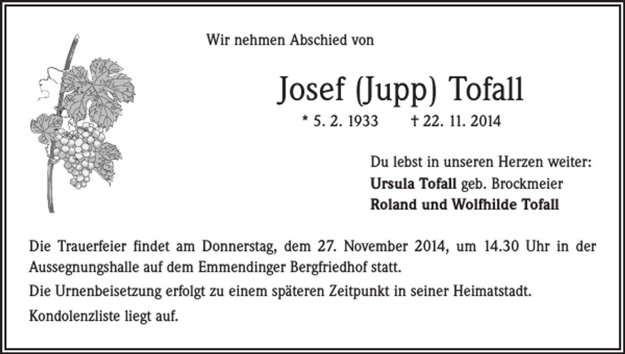 <p>Wir nehmen Abschied von</p><p>Josef (Jupp) Tofall<br />* 5. 2. 1933 † 22. 11. 2014<br />Du lebst in unseren Herzen weiter:<br />Ursula Tofall geb. Brockmeier<br />Roland und Wolfhilde Tofall<br />Die Trauerfeier findet am Donnerstag, dem 27. November 2014, um 14.30 Uhr in der<br />­Aussegnungshalle auf dem Emmendinger Bergfriedhof statt.<br />Die Urnenbeisetzung erfolgt zu einem späteren Zeitpunkt in seiner Heimatstadt.<br />Kondolenzliste liegt auf.</p>
