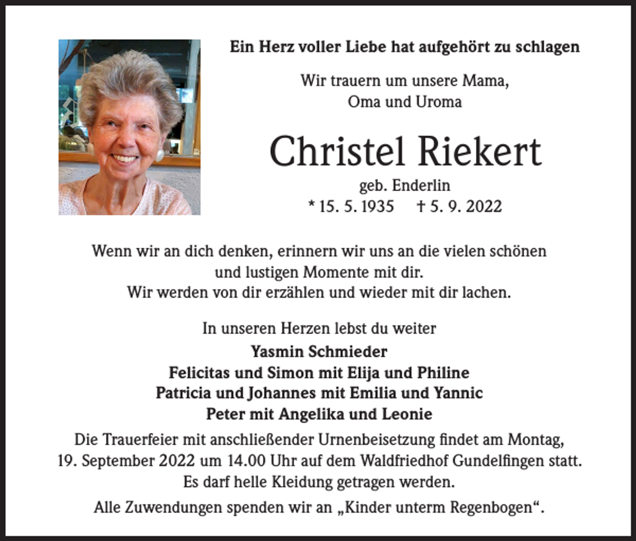 <p>Ein Herz voller Liebe hat aufgehört zu schlagen<br />Wir trauern um unsere Mama,<br />Oma und Uroma</p><p>Christel Riekert<br />geb. Enderlin<br />* 15. 5. 1935 † 5. 9. 2022</p><p>Wenn wir an dich denken, erinnern wir uns an die vielen schönen<br />und lustigen Momente mit dir.<br />Wir werden von dir erzählen und wieder mit dir lachen.<br />In unseren Herzen lebst du weiter<br />Yasmin Schmieder<br />Felicitas und Simon mit Elija und Philine<br />Patricia und Johannes mit Emilia und Yannic<br />Peter mit Angelika und Leonie<br />Die Trauerfeier mit anschließender Urnenbeisetzung findet am Montag,<br />19. September 2022 um 14.00 Uhr auf dem Waldfriedhof Gundelfingen statt.<br />Es darf helle Kleidung getragen werden.<br />Alle Zuwendungen spenden wir an „Kinder unterm Regenbogen“.</p>