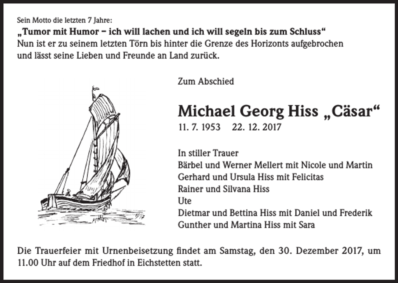 <p>Sein Motto die letzten 7 Jahre:</p><p>„Tumor mit Humor – ich will lachen und ich will segeln bis zum Schluss“<br />Nun ist er zu seinem letzten Törn bis hinter die Grenze des Horizonts aufgebrochen<br />und lässt seine Lieben und Freunde an Land zurück.<br />Zum Abschied</p><p>Michael Georg Hiss „Cäsar“<br />11. 7. 1953 22. 12. 2017<br />In stiller Trauer<br />Bärbel und Werner Mellert mit Nicole und Martin<br />Gerhard und Ursula Hiss mit Felicitas<br />Rainer und Silvana Hiss<br />Ute<br />Dietmar und Bettina Hiss mit Daniel und Frederik<br />Gunther und Martina Hiss mit Sara<br />Die Trauerfeier mit Urnenbeisetzung findet am Samstag, den 30. Dezember 2017, um<br />11.00 Uhr auf dem Friedhof in Eichstetten statt.</p>