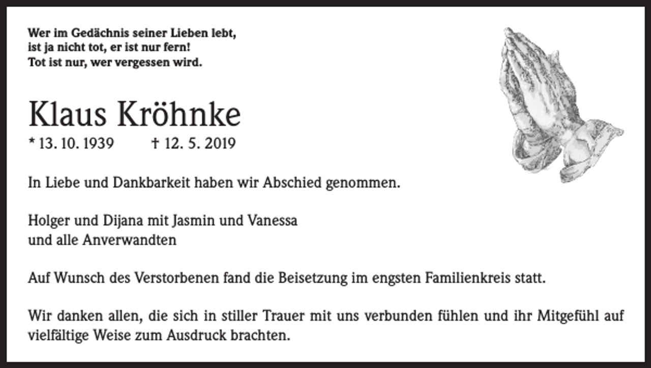 <p>Wer im Gedächnis seiner Lieben lebt,<br />ist ja nicht tot, er ist nur fern!<br />Tot ist nur, wer vergessen wird.</p><p>Klaus Kröhnke<br />* 13. 10. 1939</p><p>† 12. 5. 2019</p><p>In Liebe und Dankbarkeit haben wir Abschied genommen.<br />Holger und Dijana mit Jasmin und Vanessa<br />und alle Anverwandten<br />Auf Wunsch des Verstorbenen fand die Beisetzung im engsten Familienkreis statt.<br />Wir danken allen, die sich in stiller Trauer mit uns verbunden fühlen und ihr Mitgefühl auf<br />vielfältige Weise zum Ausdruck brachten.</p>