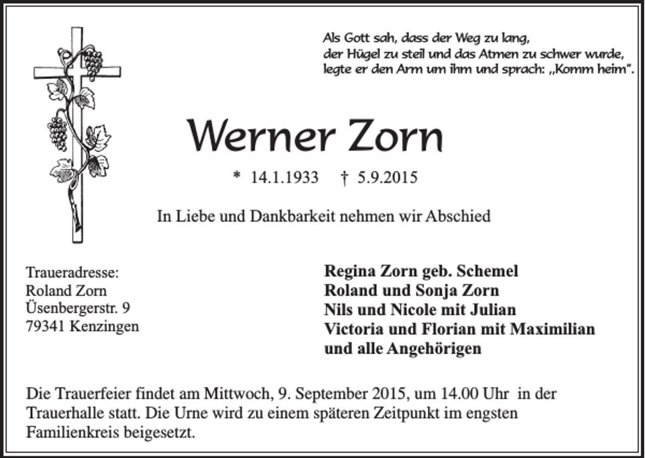 <p>Als Gott sah, dass der Weg zu lang,<br />der Hügel zu steil und das Atmen zu schwer wurde,<br />legte er den Arm um ihm und sprach: ,,Komm heim”.</p><p>Werner Zorn<br />* 14.1.1933</p><p>† 5.9.2015</p><p>In Liebe und Dankbarkeit nehmen wir Abschied<br />Traueradresse:<br />Roland Zorn<br />Üsenbergerstr. 9<br />79341 Kenzingen</p><p>Regina Zorn geb. Schemel<br />Roland und Sonja Zorn<br />Nils und Nicole mit Julian<br />Victoria und Florian mit Maximilian<br />und alle Angehörigen</p><p>Die Trauerfeier findet am Mittwoch, 9. September 2015, um 14.00 Uhr in der<br />Trauerhalle statt. Die Urne wird zu einem späteren Zeitpunkt im engsten<br />Familienkreis beigesetzt.</p>