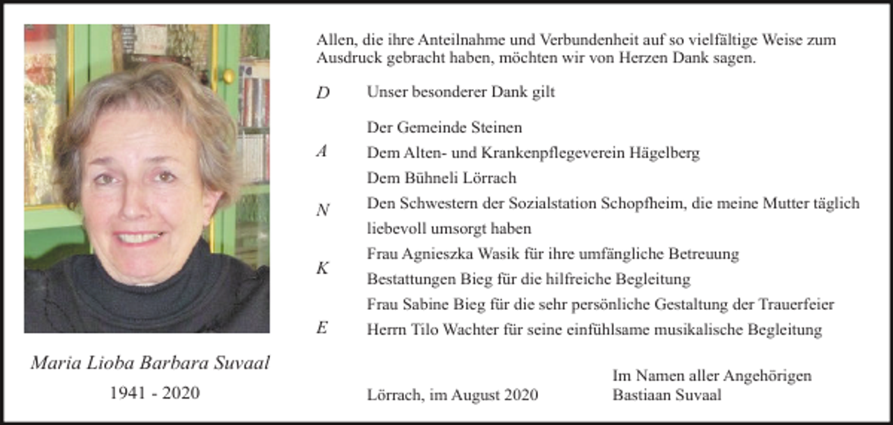 <p>Allen, die ihre Anteilnahme und Verbundenheit auf so vielfältige Weise zum<br />Ausdruck gebracht haben, möchten wir von Herzen Dank sagen.</p><p>D</p><p>Unser besonderer Dank gilt<br />Der Gemeinde Steinen</p><p>A</p><p>Dem Alten- und Krankenpflegeverein Hägelberg<br />Dem Bühneli Lörrach</p><p>N</p><p>Den Schwestern der Sozialstation Schopfheim, die meine Mutter täglich<br />liebevoll umsorgt haben</p><p>K</p><p>Frau Agnieszka Wasik für ihre umfängliche Betreuung<br />Bestattungen Bieg für die hilfreiche Begleitung<br />Frau Sabine Bieg für die sehr persönliche Gestaltung der Trauerfeier</p><p>E</p><p>Herrn Tilo Wachter für seine einfühlsame musikalische Begleitung</p><p>Maria Lioba Barbara Suvaal<br />1941 - 2020</p><p>Lörrach, im August 2020</p><p>Im Namen aller Angehörigen<br />Bastiaan Suvaal</p>