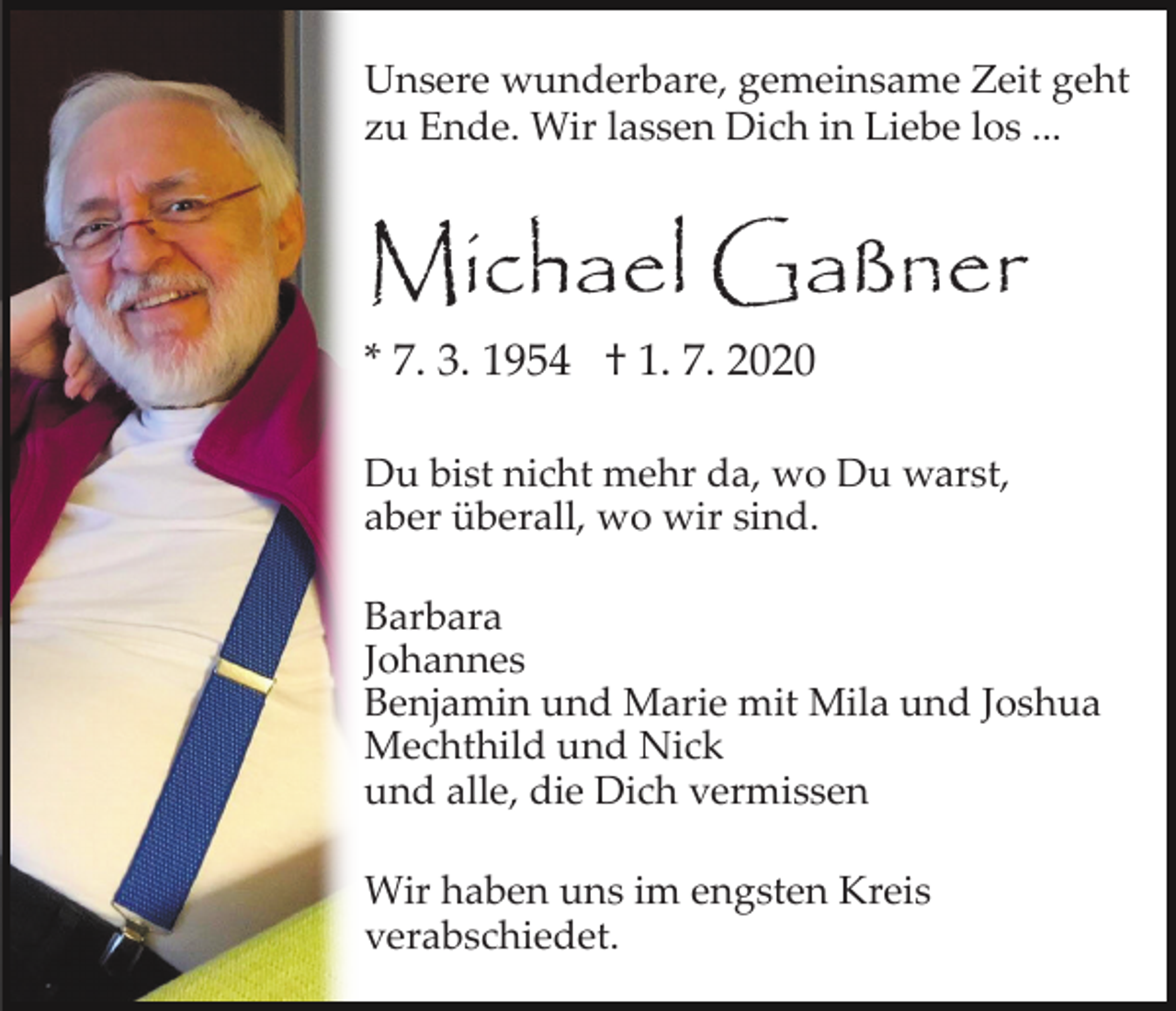 <p>Unsere wunderbare, gemeinsame Zeit geht<br />zu Ende. Wir lassen Dich in Liebe los ...</p><p>Michael Gaßner</p><p>* 7. 3. 1954 † 1. 7. 2020</p><p>Du bist nicht mehr da, wo Du warst,<br />aber überall, wo wir sind.<br />Barbara<br />Johannes<br />Benjamin und Marie mit Mila und Joshua<br />Mechthild und Nick<br />und alle, die Dich vermissen<br />Wir haben uns im engsten Kreis<br />verabschiedet.</p>