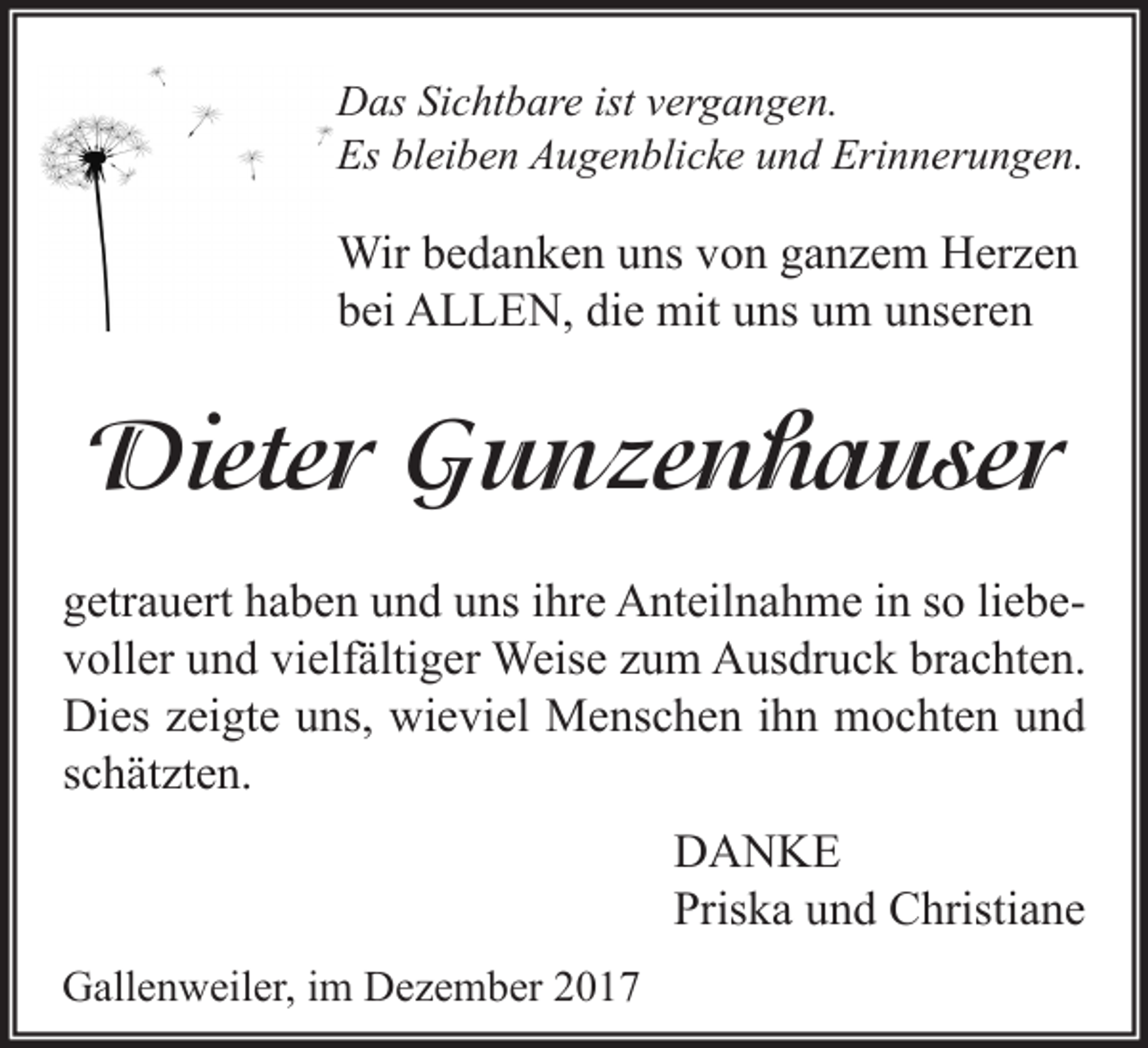 <p>Das Sichtbare ist vergangen.<br />Es bleiben Augenblicke und Erinnerungen.</p><p>Wir bedanken uns von ganzem Herzen<br />bei ALLEN, die mit uns um unseren</p><p>Dieter Gunzenhauser<br />getrauert haben und uns ihre Anteilnahme in so liebevoller und vielfältiger Weise zum Ausdruck brachten.<br />Dies zeigte uns, wieviel Menschen ihn mochten und<br />schätzten.<br />DANKE<br />Priska und Christiane<br />Gallenweiler, im Dezember 2017</p>