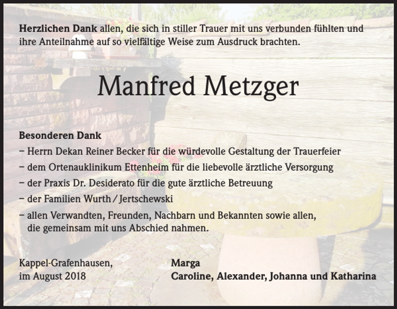 <p>Herzlichen Dank allen, die sich in stiller Trauer mit uns verbunden fühlten und<br />ihre Anteilnahme auf so vielfältige Weise zum Ausdruck brachten.</p><p>Manfred Metzger<br />Besonderen Dank<br />– Herrn Dekan Reiner Becker für die würdevolle Gestaltung der Trauerfeier<br />– dem Ortenauklinikum Ettenheim für die liebevolle ärztliche Versorgung<br />– der Praxis Dr. Desiderato für die gute ärztliche Betreuung<br />– der Familien Wurth / Jertschewski<br />– allen Verwandten, Freunden, Nachbarn und Bekannten sowie allen,<br />die gemeinsam mit uns Abschied nahmen.<br />Kappel-Grafenhausen,<br />im August 2018</p><p>Marga<br />Caroline, Alexander, Johanna und Katharina</p>