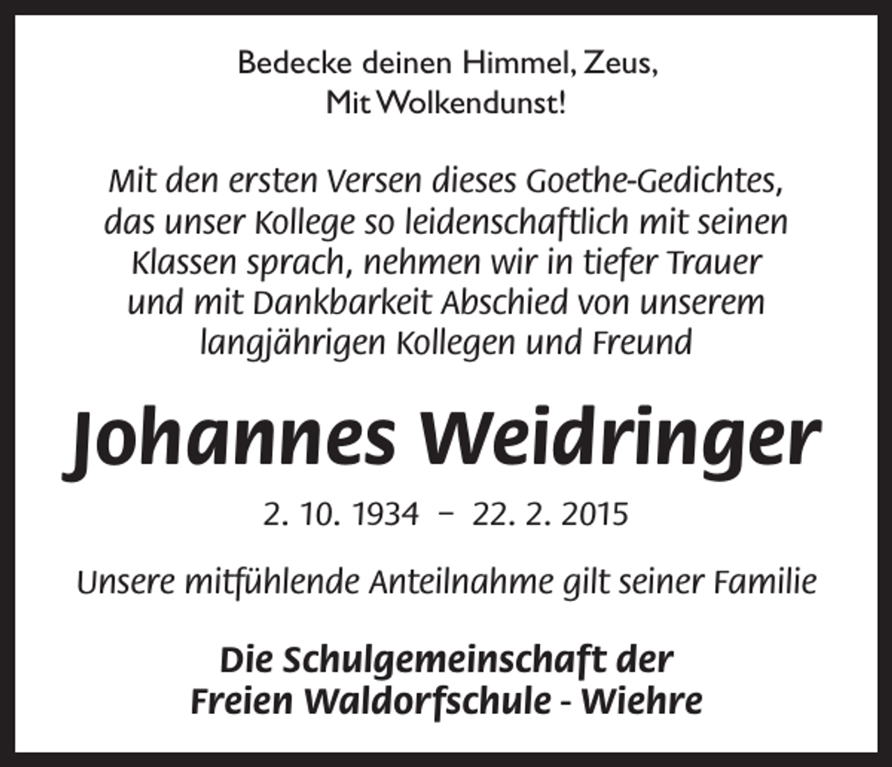 <p>Bedecke deinen Himmel, Zeus,<br />Mit Wolkendunst!<br />Mit den ersten Versen dieses Goethe-Gedichtes,<br />das unser Kollege so leidenschaftlich mit seinen<br />Klassen sprach, nehmen wir in tiefer Trauer<br />und mit Dankbarkeit Abschied von unserem<br />langjährigen Kollegen und Freund</p><p>Johannes Weidringer<br />2. 10. 1934 – 22. 2. 2015<br />Unsere mitfühlende Anteilnahme gilt seiner Familie</p><p>Die Schulgemeinschaft der<br />Freien Waldorfschule - Wiehre</p>