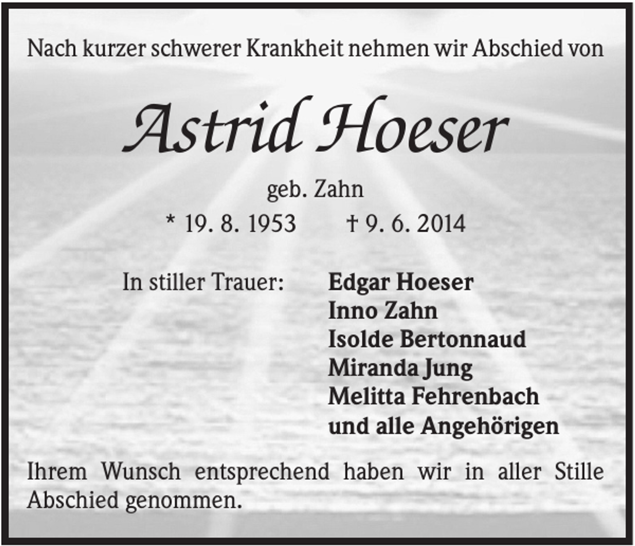 <p>Nach kurzer schwerer Krankheit nehmen wir Abschied von</p><p>Astrid Hoeser<br />geb. Zahn<br />* 19. 8. 1953<br />† 9. 6. 2014<br />In stiller Trauer:</p><p>Edgar Hoeser<br />Inno Zahn<br />Isolde Bertonnaud<br />Miranda Jung<br />Melitta Fehrenbach<br />und alle Angehörigen</p><p>Ihrem Wunsch entsprechend haben wir in aller Stille<br />Abschied genommen.</p>