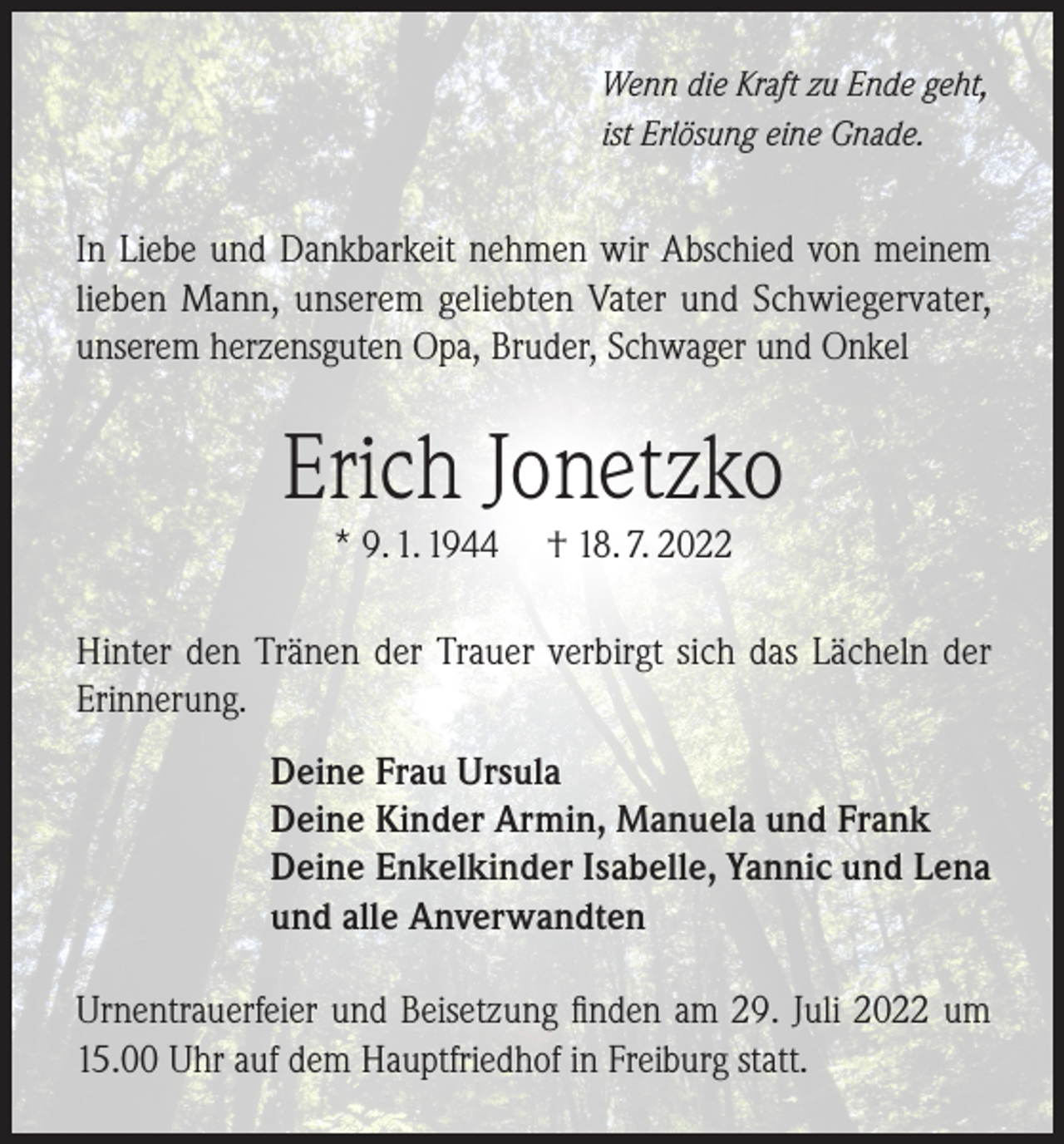 <p>Wenn die Kraft zu Ende geht,<br />ist Erlösung eine Gnade.</p><p>In Liebe und Dankbarkeit nehmen wir Abschied von meinem<br />lieben Mann, unserem geliebten Vater und Schwiegervater,<br />unserem herzensguten Opa, Bruder, Schwager und Onkel</p><p>Erich Jonetzko<br />* 9. 1. 1944</p><p>† 18. 7. 2022</p><p>Hinter den Tränen der Trauer verbirgt sich das Lächeln der<br />Erinnerung.<br />Deine Frau Ursula<br />Deine Kinder Armin, Manuela und Frank<br />Deine Enkelkinder Isabelle, Yannic und Lena<br />und alle Anverwandten<br />Urnentrauerfeier und Beisetzung finden am 29. Juli 2022 um<br />15.00 Uhr auf dem Hauptfriedhof in Freiburg statt.</p>