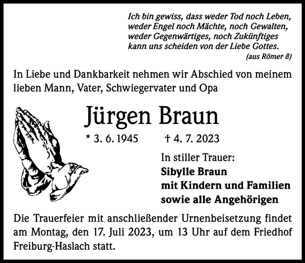 <p>Ich bin gewiss, dass weder Tod noch Leben,<br />weder Engel noch Mächte, noch Gewalten,<br />weder Gegenwärtiges, noch Zukünftiges<br />kann uns scheiden von der Liebe Gottes.</p><p>(aus Römer 8)</p><p>In Liebe und Dankbarkeit nehmen wir Abschied von meinem<br />lieben Mann, Vater, Schwiegervater und Opa</p><p>Jürgen Braun<br />* 3. 6. 1945</p><p>† 4. 7. 2023<br />In stiller Trauer:<br />Sibylle Braun<br />mit Kindern und Familien<br />sowie alle Angehörigen</p><p>Die Trauerfeier mit anschließender Urnenbeisetzung findet<br />am Montag, den 17. Juli 2023, um 13 Uhr auf dem Friedhof<br />Freiburg-Haslach statt.</p>