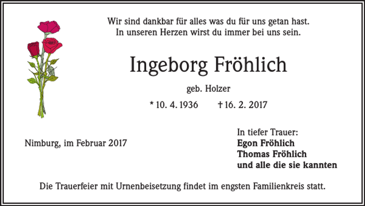 <p>Wir sind dankbar für alles was du für uns getan hast.<br />In unseren Herzen wirst du immer bei uns sein.</p><p>Ingeborg Fröhlich<br />geb. Holzer<br />* 10. 4. 1936 † 16. 2. 2017</p><p>Nimburg, im Februar 2017</p><p>In tiefer Trauer:<br />Egon Fröhlich<br />Thomas Fröhlich<br />und alle die sie kannten</p><p>Die Trauerfeier mit Urnenbeisetzung findet im engsten Familienkreis statt.</p>