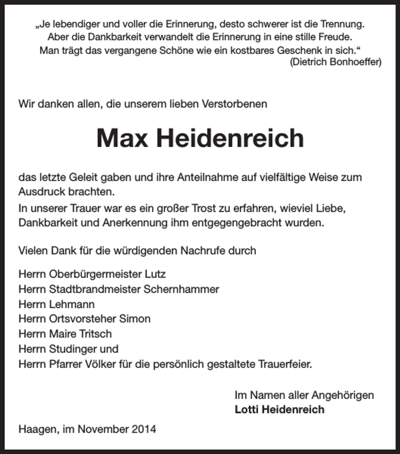 <p>„Je lebendiger und voller die Erinnerung, desto schwerer ist die Trennung.<br />Aber die Dankbarkeit verwandelt die Erinnerung in eine stille Freude.<br />Man trägt das vergangene Schöne wie ein kostbares Geschenk in sich.“<br />(Dietrich Bonhoeffer)</p><p>Wir danken allen, die unserem lieben Verstorbenen</p><p>Max Heidenreich<br />das letzte Geleit gaben und ihre Anteilnahme auf vielfältige Weise zum<br />Ausdruck brachten.<br />In unserer Trauer war es ein großer Trost zu erfahren, wieviel Liebe,<br />Dankbarkeit und Anerkennung ihm entgegengebracht wurden.<br />Vielen Dank für die würdigenden Nachrufe durch<br />Herrn Oberbürgermeister Lutz<br />Herrn Stadtbrandmeister Schernhammer<br />Herrn Lehmann<br />Herrn Ortsvorsteher Simon<br />Herrn Maire Tritsch<br />Herrn Studinger und<br />Herrn Pfarrer Völker für die persönlich gestaltete Trauerfeier.<br />Im Namen aller Angehörigen<br />Lotti Heidenreich<br />Haagen, im November 2014</p>