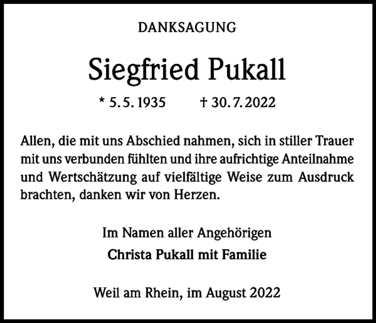 <p>DANKSAGUNG</p><p>Siegfried Pukall<br />* 5. 5. 1935 † 30. 7. 2022<br />Allen, die mit uns Abschied nahmen, sich in stiller Trauer<br />mit uns verbunden fühlten und ihre aufrichtige Anteilnahme<br />und Wertschätzung auf vielfältige Weise zum Ausdruck<br />brachten, danken wir von Herzen.<br />Im Namen aller Angehörigen<br />Christa Pukall mit Familie<br />Weil am Rhein, im August 2022</p>