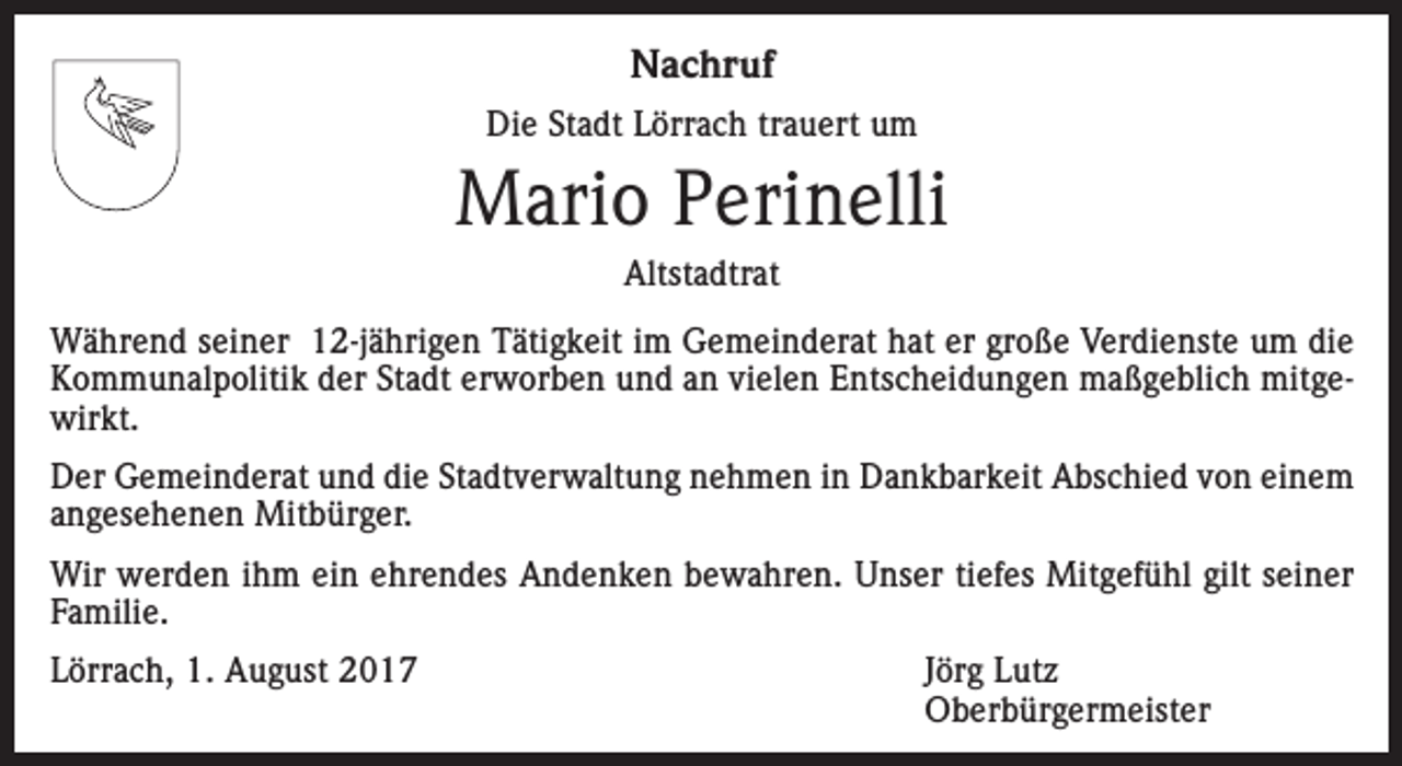 <p>Nachruf<br />Die Stadt Lörrach trauert um</p><p>Mario Perinelli<br />Altstadtrat<br />Während seiner 12-jährigen Tätigkeit im Gemeinderat hat er große Verdienste um die<br />Kommunalpolitik der Stadt erworben und an vielen Entscheidungen maßgeblich mitgewirkt.<br />Der Gemeinderat und die Stadtverwaltung nehmen in Dankbarkeit Abschied von einem<br />angesehenen Mitbürger.<br />Wir werden ihm ein ehrendes Andenken bewahren. Unser tiefes Mitgefühl gilt seiner<br />Familie.<br />Lörrach, 1. August 2017<br />Jörg Lutz<br />Oberbürgermeister</p>