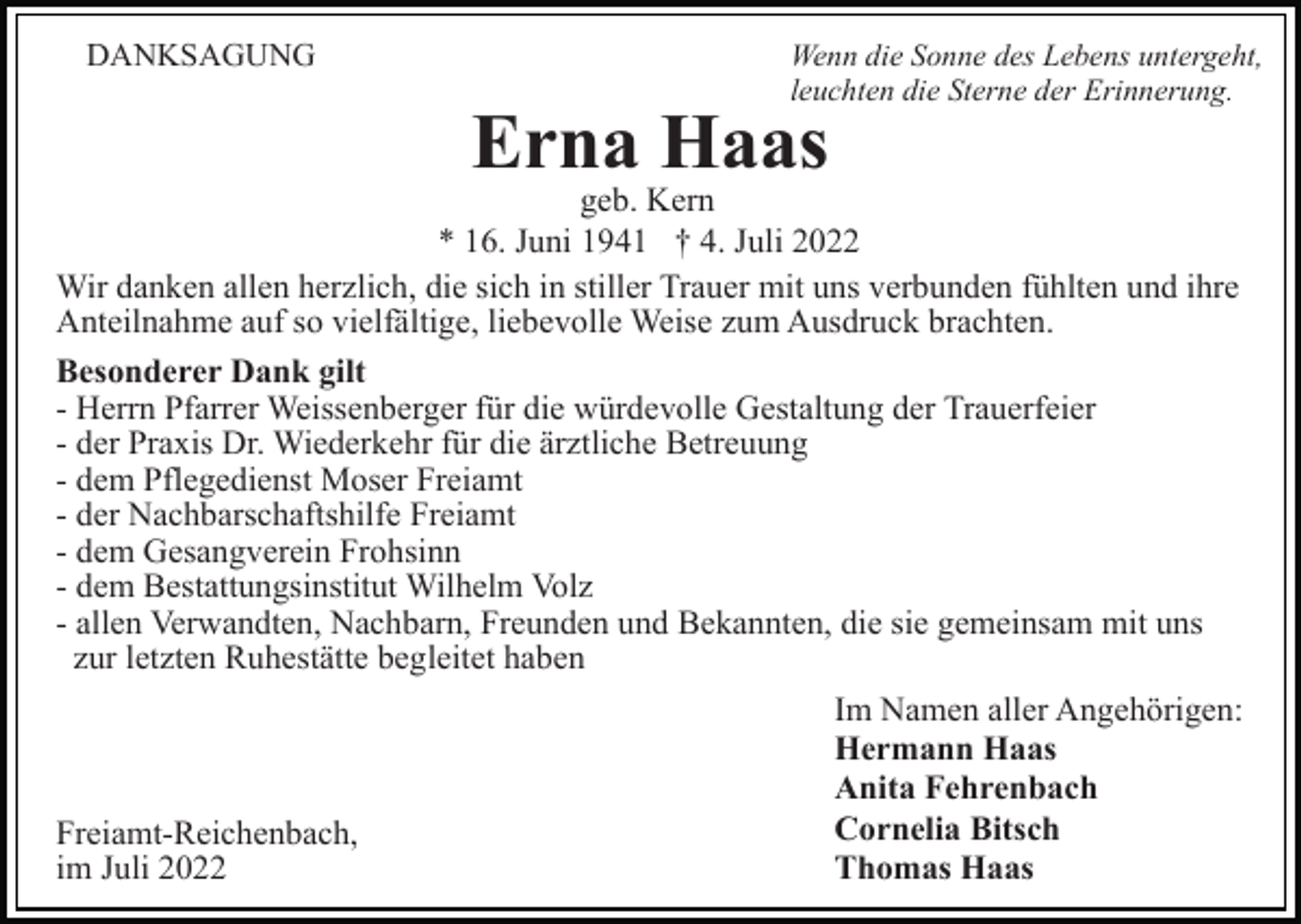 <p>DANKSAGUNG</p><p>Wenn die Sonne des Lebens untergeht,<br />leuchten die Sterne der Erinnerung.</p><p>Erna Haas</p><p>geb. Kern<br />* 16. Juni 1941 † 4. Juli 2022<br />Wir danken allen herzlich, die sich in stiller Trauer mit uns verbunden fühlten und ihre<br />Anteilnahme auf so vielfältige, liebevolle Weise zum Ausdruck brachten.<br />Besonderer Dank gilt<br />- Herrn Pfarrer Weissenberger für die würdevolle Gestaltung der Trauerfeier<br />- der Praxis Dr. Wiederkehr für die ärztliche Betreuung<br />- dem Pflegedienst Moser Freiamt<br />- der Nachbarschaftshilfe Freiamt<br />- dem Gesangverein Frohsinn<br />- dem Bestattungsinstitut Wilhelm Volz<br />- allen Verwandten, Nachbarn, Freunden und Bekannten, die sie gemeinsam mit uns<br />zur letzten Ruhestätte begleitet haben</p><p>Freiamt-Reichenbach,<br />im Juli 2022</p><p>Im Namen aller Angehörigen:<br />Hermann Haas<br />Anita Fehrenbach<br />Cornelia Bitsch<br />Thomas Haas</p>
