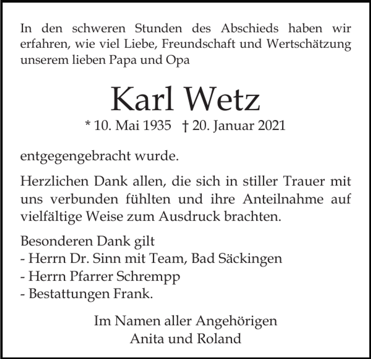 <p>In den schweren Stunden des Abschieds haben wir<br />erfahren, wie viel Liebe, Freundschaft und Wertschätzung<br />unserem lieben Papa und Opa</p><p>Karl Wetz</p><p>* 10. Mai 1935 † 20. Januar 2021<br />entgegengebracht wurde.<br />Herzlichen Dank allen, die sich in stiller Trauer mit<br />uns verbunden fühlten und ihre Anteilnahme auf<br />vielfältige Weise zum Ausdruck brachten.<br />Besonderen Dank gilt<br />- Herrn Dr. Sinn mit Team, Bad Säckingen<br />- Herrn Pfarrer Schrempp<br />- Bestattungen Frank.<br />Im Namen aller Angehörigen<br />Anita und Roland</p>