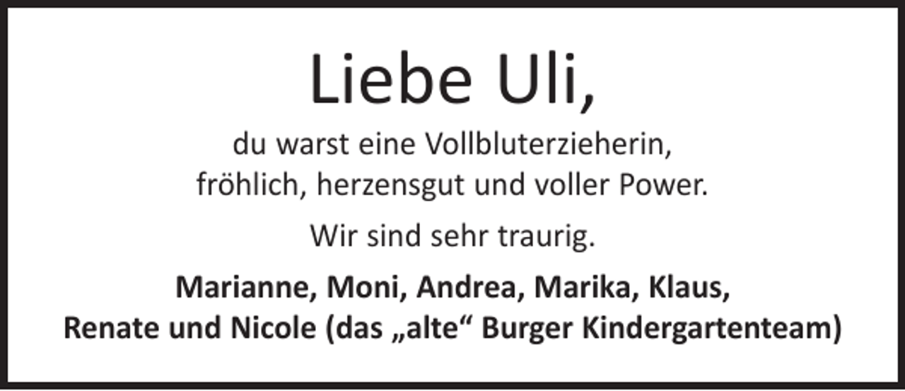 <p>Liebe Uli,</p><p>du warst eine Vollbluterzieherin,<br />fröhlich, herzensgut und voller Power.<br />Wir sind sehr traurig.<br />Marianne, Moni, Andrea, Marika, Klaus,<br />Renate und Nicole (das „alte“ Burger Kindergartenteam)</p>