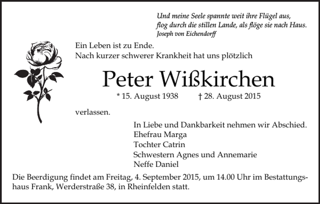 <p>Und meine Seele spannte weit ihre Flügel aus,<br />flog durch die stillen Lande, als flöge sie nach Haus.<br />Joseph von Eichendorff</p><p>Ein Leben ist zu Ende.<br />Nach kurzer schwerer Krankheit hat uns plötzlich</p><p>Peter Wißkirchen<br />* 15. August 1938</p><p>† 28. August 2015</p><p>verlassen.<br />In Liebe und Dankbarkeit nehmen wir Abschied.<br />Ehefrau Marga<br />Tochter Catrin<br />Schwestern Agnes und Annemarie<br />Neffe Daniel<br />Die Beerdigung findet am Freitag, 4. September 2015, um 14.00 Uhr im Bestattungshaus Frank, Werderstraße 38, in Rheinfelden statt.</p>